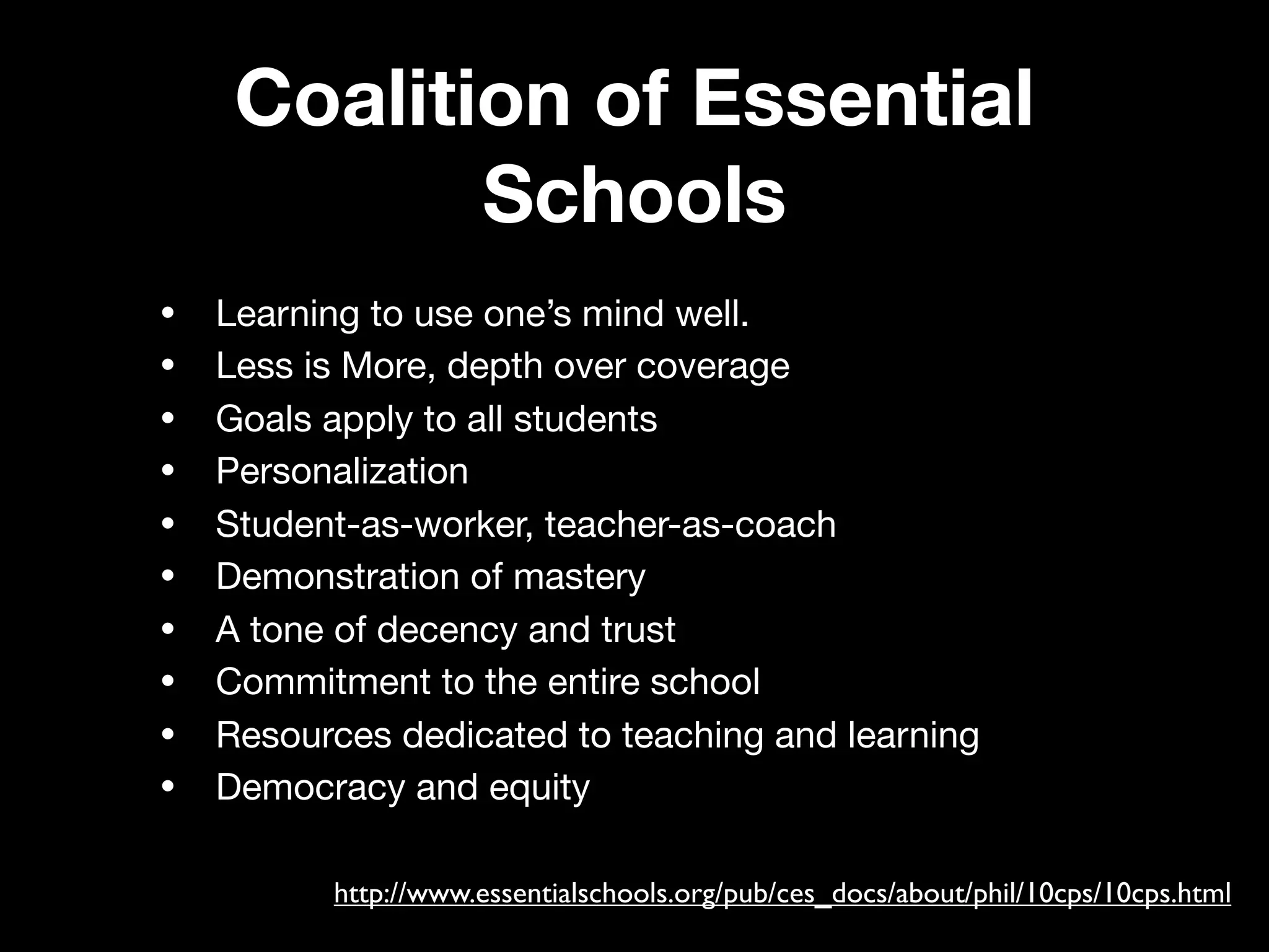 Coalition of Essential
            Schools
•   Learning to use one’s mind well.
•   Less is More, depth over coverage
•   Goals apply to all students
•   Personalization
•   Student-as-worker, teacher-as-coach
•   Demonstration of mastery
•   A tone of decency and trust
•   Commitment to the entire school
•   Resources dedicated to teaching and learning
•   Democracy and equity

          http://www.essentialschools.org/pub/ces_docs/about/phil/10cps/10cps.html
 