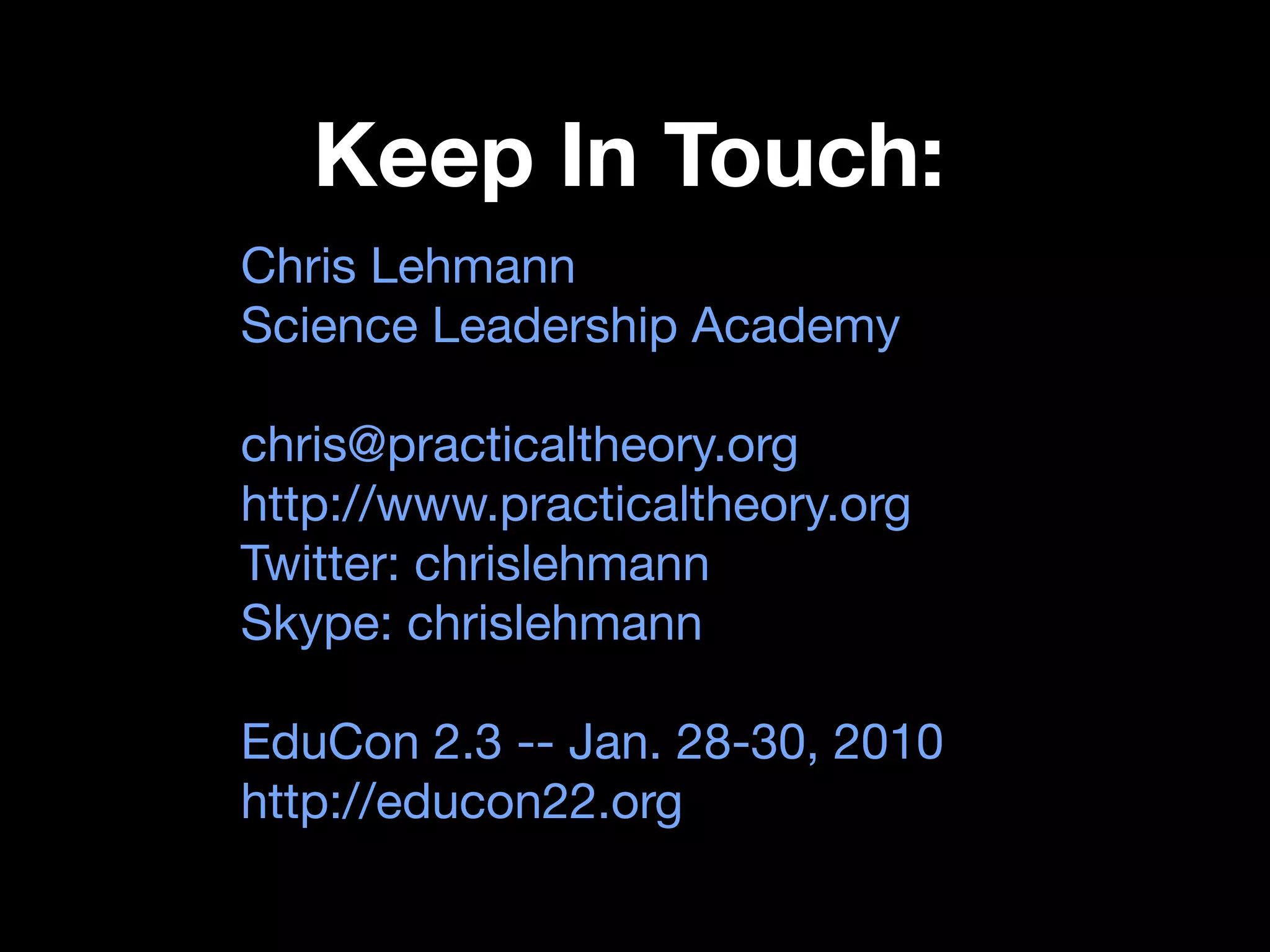Keep In Touch:
Chris Lehmann
Science Leadership Academy

chris@practicaltheory.org
http://www.practicaltheory.org
Twitter: chrislehmann
Skype: chrislehmann

EduCon 2.3 -- Jan. 28-30, 2010
http://educon22.org
 