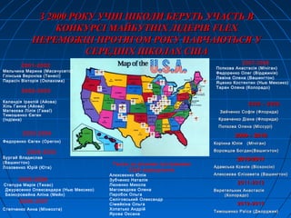2001-2002
Мельчина Марина (Масачусетс)
Глінська Вероніка (Тенесі)
Парасіч Вікторія (Оклахома)
2003-2004
Федоренко Євген (Орегон)
2006-2007
Степченко Анна (Мінесота)
З 2000 РОКУ УЧНІ ШКОЛИ БЕРУТЬ УЧАСТЬ ВЗ 2000 РОКУ УЧНІ ШКОЛИ БЕРУТЬ УЧАСТЬ В
КОНКУРСІ МАЙБУТНІХ ЛІДЕРІВКОНКУРСІ МАЙБУТНІХ ЛІДЕРІВ FLEXFLEX
ПЕРЕМОЖЦІ ПРОТЯГОМ РОКУ НАВЧАЮТЬСЯ УПЕРЕМОЖЦІ ПРОТЯГОМ РОКУ НАВЧАЮТЬСЯ У
СЕРЕДНІХ ШКОЛАХ СШАСЕРЕДНІХ ШКОЛАХ США
2005-2006
Степура Марія (Техас)
Джурасенко Олександара (Нью Мексико)
Безкоровайна Аліна (Мейн)
Також за різними програмами
США відвідували:
Алєксеєнко Юлія
Зубченко Наталія
Люненко Микола
Магомедова Олена
Паробок Ольга
Селіговський Олександр
Сімейкіна Ольга
Хопатько Андрій
Ярова Оксана
2002-2003
Каландія Іраклій (Айова)
Хіль Ганна (Айова)
Матвєєва Лілія (Гаваї)
Тимошенко Євген
(Індіана)
2004-2005
Бургай Владислав
(Вашингтон)
Лозовенко Юрій (Юта)
2007-2008
Попкова Анастасія (Мічіган)
Федоренко Олег (Вірджинія)
Левіна Олена (Вашингтон)
Яценко Костянтин (Нью Мексико)
Таран Олена (Колорадо)
2008 – 20092008 – 2009
Зайченко Софія (Флорида)Зайченко Софія (Флорида)
Кравченко Діана (Флорида)Кравченко Діана (Флорида)
Попкова Олена (Міссурі)Попкова Олена (Міссурі)
2009 – 20102009 – 2010
Корінна Юлія (Мічіган)Корінна Юлія (Мічіган)
Ворожцов Богдан(Вашигнтон)Ворожцов Богдан(Вашигнтон)
2010-20112010-2011
Адамська КсеніяАдамська Ксенія (Вісконсін)(Вісконсін)
Алексеєва ЄлізаветаАлексеєва Єлізавета (Вашингтон)(Вашингтон)
2011-20122011-2012
Веретельник АнастасіяВеретельник Анастасія
(Колорадо)(Колорадо)
2012-20132012-2013
Тимошенко Раїса (Джорджия)Тимошенко Раїса (Джорджия)
 