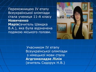 Переможницею IV етапу
Всеукраїнської олімпіади
стала учениця 11-А класу
Новиченко
Марія(вчитель Швидка
В.А.), яка була відзначена
подякою міського голови.
Учасником IV етапу
Всеукраїнської олімпіади
з німецької мови стала
Агдгомеладзе Лілія
(вчитель Сидорук Н.В.)
 