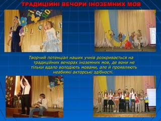 ТРАДИЦІЙНІ ВЕЧОРИ ІНОЗЕМНИХ МОВТРАДИЦІЙНІ ВЕЧОРИ ІНОЗЕМНИХ МОВ
Творчий потенціал наших учнів розкривається наТворчий потенціал наших учнів розкривається на
традиційних вечорах іноземних мов, де вони нетрадиційних вечорах іноземних мов, де вони не
тільки вдало володіють мовами, але й проявляютьтільки вдало володіють мовами, але й проявляють
неабиякі акторські здібності.неабиякі акторські здібності.
 