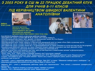 Дебати:
•вчать учнів:
мислити критично,
•міркувати самостійно,
•точно виражати свої думки,
•обмінюватися думками,
•аргументовано відстоювати свою точку зору.
З 2003 РОКУ В СШ № 22 ПРАЦЮЄ ДЕБАТНИЙ КЛУБЗ 2003 РОКУ В СШ № 22 ПРАЦЮЄ ДЕБАТНИЙ КЛУБ
ДЛЯ УЧНІВ 8-11 КЛАСІВДЛЯ УЧНІВ 8-11 КЛАСІВ
ПІД КЕРІВНИЦТВОМ ШВИДКОЇ ВАЛЕНТИНИПІД КЕРІВНИЦТВОМ ШВИДКОЇ ВАЛЕНТИНИ
АНАТОЛІЇВНИАНАТОЛІЇВНИ
Учні СШ № 22 приймали участь в наступних дебатних турнірах:
2003-Дебатний турнір з учнями НВК № 66 за темою «Чи є місце подвигу?»
2004-Міжнародний фестиваль «Міст дружби» за запрошенням гімназії № 18 м.Луцька –
змагання за кращу презентацію школи та рідного міста
2005-Міжнародна акція «Люди говорять» в Британській міжнародній школі за темою «Роль США в сучасному житті»
2006-Дебатний турнір з учнями СШ № 9 за темою «Свобода висловлювання» (
2007-Дебатний турнір з учнями гімназії № 11 м.Дніпродзержинська за темою «Pollution is a price we must pay for the progress»
Всеукраїнський Дебатний Чемпіонат за темою «Корупція шкодить державі у виконанні нею своїх функцій» м.Київ
.: Баштаннік Сніжана 9– А, Диннікова Катерина 8–Б, Рижевська Станіслава 8–А)
Дебатний турнір”Світу слід прийняти наш план, щоб суттєво боротися з кліматичними змінами” м.Дніпропетровськ,
березень 2009р. Міжнародна акція People Speak
Dnipro- Open 2010 ” Рівень розвитку держави залежить від її культурних традицій”
 Листопад, Міжнародний дебатний турнір “Бердянський ринг” 2010- Міжнародний дебатний турнір “Бердянський ринг”
Грудень, 2010-Дебатна Акція “The global debates”.”Країни світу повинні підвищити рівень захисту економічних та
соціальних прав мігрантів”
Лютий,2011 - участь у відкритому дебатному турнірі “Dnipro Open 2011” за темою “Обмеження свободи преси є необхідним ”, де
найкращими дебатерами були визнані учні школи Губенко Марія та Губенко Ганна.
Березень, 2011 – участь у міжнародному дебатному турнірі для старшокласників “ Роль молоді у становленні громадянського
суспільства ”.
Квітень, 2011– “Розвиток космосу в сучасних умовах: переваги та ризики”.
Вересень, 2011- Міжнародний дебатний турнір “Бердянський ринг”
 
