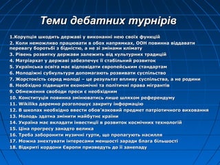 Теми дебатних турнТеми дебатних турнірівірів
1.Корупція шкодить державі у виконанні нею своїх функцій1.Корупція шкодить державі у виконанні нею своїх функцій
2. Коли неможливо працювати в обох напрямках, ООН повинна віддавати2. Коли неможливо працювати в обох напрямках, ООН повинна віддавати
перевагу боротьбі з бідністю, а не зі змінами кліматуперевагу боротьбі з бідністю, а не зі змінами клімату
3. Рівень розвитку держави залежить від культурних традицій3. Рівень розвитку держави залежить від культурних традицій
4. Матріархат у державі забезпечує її стабільний розвиток4. Матріархат у державі забезпечує її стабільний розвиток
5. Українська освіта має відповідати європейським стандартам5. Українська освіта має відповідати європейським стандартам
6. Молодіжні субкультури допомагають розвивати суспільство6. Молодіжні субкультури допомагають розвивати суспільство
7. Жорстокість серед молоді – це результат впливу суспільства, а не родини7. Жорстокість серед молоді – це результат впливу суспільства, а не родини
8. Необхідно підвищити економічні та політичні права мігрантів8. Необхідно підвищити економічні та політичні права мігрантів
9. Обмеження свободи преси є необхідним9. Обмеження свободи преси є необхідним
10. Конституція повинна змінюватись лише шляхом референдуму10. Конституція повинна змінюватись лише шляхом референдуму
11.11. WikiliksWikiliks даремно розголошує закриту інформаціюдаремно розголошує закриту інформацію
12. В школах необхідно ввести обов12. В школах необхідно ввести обов’’язковий предмет патріотичного вихованняязковий предмет патріотичного виховання
13. Молодь здатна змінити майбутнє країни13. Молодь здатна змінити майбутнє країни
14. Україна має вкладати інвестиції в розвиток космічних технологій14. Україна має вкладати інвестиції в розвиток космічних технологій
15. Ціна прогресу занадто велика15. Ціна прогресу занадто велика
16. Треба заборонити музичні гурти, що пропагують насилля16. Треба заборонити музичні гурти, що пропагують насилля
17. Можна знехтувати інтересами меншості заради блага більшості17. Можна знехтувати інтересами меншості заради блага більшості
18. Відкриті кордони Європи призведуть до її занепаду18. Відкриті кордони Європи призведуть до її занепаду
 
