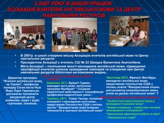 З 2007 РОКУ В ШКОЛІ ПРАЦЮЄЗ 2007 РОКУ В ШКОЛІ ПРАЦЮЄ
АСОЦІАЦІЯ ВЧИТЕЛІВ АНГЛІЙСЬКОЇ МОВИ ТА ЦЕНТРАСОЦІАЦІЯ ВЧИТЕЛІВ АНГЛІЙСЬКОЇ МОВИ ТА ЦЕНТР
НАВЧАЛЬНИХ РЕСУРСІВНАВЧАЛЬНИХ РЕСУРСІВ
 В 2007р. в школі створено міську Асоціацію вчителів англійської мови та Центр
навчальних ресурсів.
 Президентом Асоціації є вчитель СШ № 22 Швидка Валентина Анатоліївна.
 Мета Асоціації – поліпшення якості викладання англійської мови, підвищення
кваліфікації вчителів шляхом проведення семінарів та створення при Центрі
навчальних ресурсів бібліотеки англомовних видань.
Директор програми
“Вчителі англійської мови
на Україні”, професор
коледжу Сієни міста Нью
Йорк Лідія Тарнавська
допомагає поповнити
ресурсний центр
книжками, відео і аудіо
стрічками, технікою.
У 2011 році були проведені наступні
семінари:
 Березень 2011, Бріджіт Гудман,
викладач англ.мови, випускник
програми Фулбрайт “ Складові
педагогічної майстерності: класифікація
професійно-педагогічних умінь”.
 Травень, 2011, Томас Таскер, головний
спеціаліст з викладання англ.мови ,
представник Посольства США з питань
овсіти “ Використання комп’ютерних
технологій в навчанні англійської мови”
Листопад 2011, Френсіс Вестбрук,
виклдачач англійської мови,
представник посольства США з
питань освіти “Використання пісень
для розвитку комунікативних вмінь
учнів на уроках англійської мови” У
2012 році плануються наступні тренінги:
- “Особистісно-орієнтований підхід у
викладанні іноземної мови”
- “Форми поведінки – невід’ємна частина
міжнародного спілкування”
- “Організація ефективної роботи в класі”
- “ Американські студії”
 
