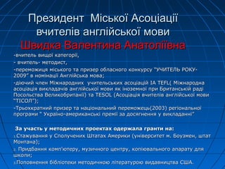 Президент Міської АсоціаціїПрезидент Міської Асоціації
вчителів англійської мовивчителів англійської мови
Швидка Валентина АнатоліївнаШвидка Валентина Анатоліївна
-вчитель вищої категорії,-вчитель вищої категорії,
- вчитель- методист,- вчитель- методист,
-переможиця міського та призер обласного конкурсу “УЧИТЕЛЬ РОКУ--переможиця міського та призер обласного конкурсу “УЧИТЕЛЬ РОКУ-
2009” в номінації Англійська мова;2009” в номінації Англійська мова;
-діючий член Міжнародних учительських асоціацій-діючий член Міжнародних учительських асоціацій IA TEFL(IA TEFL( МіжнароднаМіжнародна
асоціація викладачів англійської мови як іноземної при Британській радіасоціація викладачів англійської мови як іноземної при Британській раді
Посольства Великобританії) таПосольства Великобританії) та TESOLTESOL (Асоціація вчителів англійської мови(Асоціація вчителів англійської мови
“ТІСОЛ”);“ТІСОЛ”);
-Трьохкратний призер та національний переможець(2003) регіональної-Трьохкратний призер та національний переможець(2003) регіональної
програми “ Україно-американські премії за досягнення у викладанні”програми “ Україно-американські премії за досягнення у викладанні”
За участь у методичних проектах одержала гранти на:За участь у методичних проектах одержала гранти на:
1.1.Стажування у Сполучених Штатах Америки (університет м. Боузмен, штатСтажування у Сполучених Штатах Америки (університет м. Боузмен, штат
Монтана);Монтана);
2.2. Придбання комп'ютеру, музичного центру, копіювального апарату дляПридбання комп'ютеру, музичного центру, копіювального апарату для
школи;школи;
3.3.Поповнення бібліотеки методичною літературою видавництва США.Поповнення бібліотеки методичною літературою видавництва США.
 