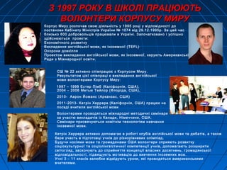 З 1997 РОКУ В ШКОЛІ ПРАЦЮЮТЬЗ 1997 РОКУ В ШКОЛІ ПРАЦЮЮТЬ
ВОЛОНТЕРИ КОРПУСУ МИРУВОЛОНТЕРИ КОРПУСУ МИРУ
Корпус Миру розпочав свою діяльність у 1995 році у відповідності до
постанови Кабінету Міністрів України № 1074 від 29.12.1995р. За цей час
близько 600 добровольців працювали в Україні. Започатковано і успішно
здійснюються проекти:
Економічного розвитку
Викладання англійської мови, як іноземної (TEFL)
Охорони довкілля
Проектом викладання англійської мови, як іноземної, керують Американські
Ради з Міжнародної освіти.
СШ № 22 активно співпрацює з Корпусом Миру.
Результатом цієї співпраці є викладання англійської
мови волонтерами Корпусу Миру:
Кетрін Херрера активно допомагає в роботі клубів англійської мови та дебатів, а також
бере участь в підготовці учнів до різнорівневих олімпіад.
Будучи носіями мови та громадянами США волонтери сприяють розвитку
соціокультурної та соціолінгвістичної компетенції учнів, допомагають розширити
світогляд, заохочують до сприйняття концепції власних досягнень, громадянської
відповідальності, підвищують мотивацію до вивчення іноземних мов.
Учні 3 – 11 класів залюбки відвідують уроки, які проводяться американськими
вчителями.
1997 – 1999 Естер Лімб (Каліфорнія, США),
2004 – 2006 Метью Тейлор (Флоріда, США),
2010- Аарон Йоманс (Арканзас, США)
2011-2013- Кетрiн Херрера (Калiфорнiя, США) працює на
посаді вчителя англійської мови
Волонтерами проводяться міжнародні методичні семінари
за участю викладачів із Канади, Німеччини, США.
Семінари присвячуються новітнім технологіям навчання
іноземної мови.
 