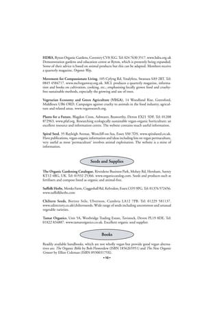 HDRA, Ryton Organic Gardens, Coventry CV8 3LG. Tel: 024 7630 3517. www.hdra.org.uk
Demonstration gardens and education centre at Ryton, which is presently being expanded.
Some of their advice is based on animal products but this can be adapted. Members receive
a quarterly magazine, Organic Way.
Movement for Compassionate Living, 105 Cyfyng Rd, Ystalyfera, Swansea SA9 2BT. Tel:
0845 4584717. www.mclveganway.org.uk. MCL produces a quarterly magazine, information and books on cultivation, cooking, etc., emphasising locally grown food and crueltyfree sustainable methods, especially the growing and use of trees.
Vegetarian Economy and Green Agriculture (VEGA), 14 Woodland Rise, Greenford,
Middlesex UB6 ORD. Campaigns against cruelty to animals in the food industry, agriculture and related areas. www.vegaresearch.org.
Plants for a Future, Blagdon Cross, Ashwater, Beaworthy, Devon EX21 5DF. Tel: 01208
872963. www.pfaf.org. Researching ecologically sustainable vegan-organic horticulture; an
excellent resource and information centre. The website contains much useful information.
Spiral Seed, 35 Rayleigh Avenue, Westcliff-on-Sea, Essex SS0 7DS. www.spiralseed.co.uk.
Have publications, vegan-organic information and ideas including lots on vegan permaculture,
very useful as most ‘permaculture’ involves animal exploitation. The website is a mine of
information.

Seeds and Supplies
The Organic Gardening Catalogue, Riverdene Business Park, Molsey Rd, Hersham, Surrey
KT12 4RG, UK. Tel: 01932 25366. www.organiccatalog.com. Seeds and products such as
fertilisers and compost listed as organic and animal-free.
Suffolk Herbs, Monks Farm, Coggeshall Rd, Kelvedon, Essex CO5 9PG. Tel: 01376 572456.
www.suffolkherbs.com
Chiltern Seeds, Bortree Stile, Ulverston, Cumbria LA12 7PB. Tel: 01229 581137.
www.edirectory.co.uk/chilternseeds. Wide range of seeds including uncommon and unusual
vegetable varieties.
Tamar Organics, Unit 5A, Westbridge Trading Estate, Tavistock, Devon PL19 8DE. Tel:
01822 834887. www.tamarorganics.co.uk. Excellent organic seed supplier.

Books
Readily available handbooks, which are not wholly vegan but provide good vegan alternatives are: The Organic Bible by Bob Flowerdew (ISBN 1856265951) and The New Organic
Grower by Elliot Coleman (ISBN 093003175X).
• 10 •

 