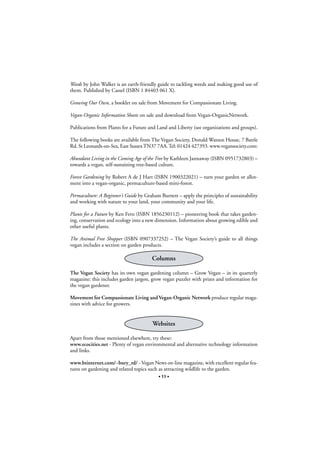 Weeds by John Walker is an earth-friendly guide to tackling weeds and making good use of
them. Published by Cassel (ISBN 1 84403 061 X).
Growing Our Own, a booklet on sale from Movement for Compassionate Living.
Vegan-Organic Information Sheets on sale and download from Vegan-OrganicNetwork.
Publications from Plants for a Future and Land and Liberty (see organizations and groups).
The following books are available from The Vegan Society, Donald Watson House, 7 Battle
Rd. St Leonards-on-Sea, East Sussex TN37 7AA. Tel: 01424 427393. www.vegansociety.com:
Abundant Living in the Coming Age of the Tree by Kathleen Jannaway (ISBN 0951732803) –
towards a vegan, self-sustaining tree-based culture.
Forest Gardening by Robert A de J Hart (ISBN 1900322021) – turn your garden or allotment into a vegan-organic, permaculture-based mini-forest.
Permaculture: A Beginner’s Guide by Graham Burnett – apply the principles of sustainability
and working with nature to your land, your community and your life.
Plants for a Future by Ken Fern (ISBN 1856230112) – pioneering book that takes gardening, conservation and ecology into a new dimension. Information about growing edible and
other useful plants.
The Animal Free Shopper (ISBN 0907337252) – The Vegan Society’s guide to all things
vegan includes a section on garden products.

Columns
The Vegan Society has its own vegan gardening column – Grow Vegan – in its quarterly
magazine; this includes garden jargon, grow vegan puzzler with prizes and information for
the vegan gardener.
Movement for Compassionate Living and Vegan-Organic Network produce regular magazines with advice for growers.

Websites
Apart from those mentioned elsewhere, try these:
www.ecocities.net - Plenty of vegan environmental and alternative technology information
and links.
www.btinternet.com/~bury_rd/ - Vegan News on-line magazine, with excellent regular features on gardening and related topics such as attracting wildlife to the garden.
• 11 •

 