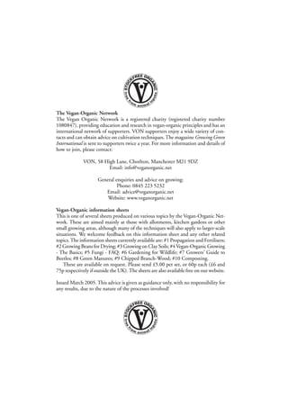 The Vegan-Organic Network
The Vegan Organic Network is a registered charity (registered charity number
1080847), providing education and research in vegan-organic principles and has an
international network of supporters. VON supporters enjoy a wide variety of contacts and can obtain advice on cultivation techniques. The magazine Growing Green
International is sent to supporters twice a year. For more information and details of
how to join, please contact:
VON, 58 High Lane, Chorlton, Manchester M21 9DZ
Email: info@veganorganic.net
General enquiries and advice on growing:
Phone: 0845 223 5232
Email: advice@veganorganic.net
Website: www.veganorganic.net
Vegan-Organic information sheets
This is one of several sheets produced on various topics by the Vegan-Organic Network. These are aimed mainly at those with allotments, kitchen gardens or other
small growing areas, although many of the techniques will also apply to larger-scale
situations. We welcome feedback on this information sheet and any other related
topics. The information sheets currently available are: #1 Propagation and Fertilisers;
#2 Growing Beans for Drying; #3 Growing on Clay Soils; #4 Vegan-Organic Growing
- The Basics; #5 Fungi - FAQ: #6 Gardening for Wildlife; #7 Growers' Guide to
Beetles; #8 Green Manures; #9 Chipped Branch-Wood; #10 Composting.
These are available on request. Please send £5.00 per set, or 60p each (£6 and
75p respectively if outside the UK). The sheets are also available free on our website.
Issued March 2005. This advice is given as guidance only, with no responsibility for
any results, due to the nature of the processes involved!

• 12 •

 