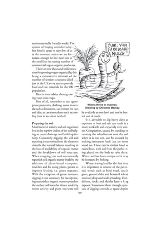 environmentally friendly world. The
option of buying animal/crueltyfree food is open to very few of us
at the moment, unless we are fortunate enough to live near one of
the small but increasing number of
commercial vegan-organic producers.
There are one thousand million reasons for growing vegan-organically; this
being a conservative estimate of the
number of sentient creatures killed
just in the UK every year to provide
food and raw materials for the UK
population.
Here is some advice about growing your own crops.
First of all, remember to use appropriate protective clothing; some materials such as limestone, can irritate the eyes
and skin, as can some plants such as comfrey (not to mention nettles!)

be available at root level and not be buried out of reach.
It is advisable to dig heavy clays as
exposure to frost and rain can result in a
more workable soil, especially over winter. Compaction, caused by standing or
running the wheelbarrow over the soil
when it is too wet, can be avoided by
making permanent beds that are never
stood on. These can be timber lined as
raised beds, with soil from the paths being placed on the beds to raise them.
Where soil has been compacted it may
be loosened by forking.
When clearing land for the first time
it is important to remove all the perennial weeds such as bind weed, couch
grass, ground elder and horsetail whose
roots are deep and wide spreading. Dandelions, docks and thistles have a long
taproot. You remove them through a process of digging a trench, at spade depths

•2•

Photograph by Stéphane Groleau

Preparing the soil
Most bacterial activity and soil organisms
live in the top few inches of the soil helping to create drainage and build up fertility. Constantly digging the soil and
exposing it to erosion from the elements
disturbs the natural balance resulting in
the loss of availability of organic matter
and the breakdown of soil structure.
When cropping you need to constantly
replenish soil organic matter levels by the
addition of plant-based composts,
mulches and by using plants grown to
improve fertility, i.e. green manures.
With the exception of green manures,
digging is not necessary for incorporating materials as organic matter spread on
the surface will soon be drawn under by
worm activity and plant nutrients will

Worms thrive in mulches.
Drawing by Christine Mackay

 