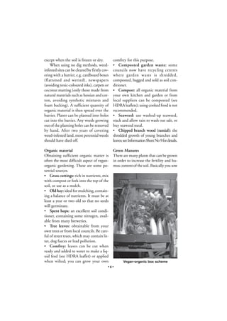 except when the soil is frozen or dry.
When using no dig methods, weedinfested sites can be cleared by firstly covering with a barrier, e.g. cardboard boxes
(flattened and wetted), newspapers
(avoiding toxic-coloured inks), carpets or
coconut matting (only those made from
natural materials such as hessian and cotton, avoiding synthetic mixtures and
foam backing). A sufficient quantity of
organic material is then spread over the
barrier. Plants can be planted into holes
cut into the barrier. Any weeds growing
out of the planting holes can be removed
by hand. After two years of covering
weed-infested land, most perennial weeds
should have died off.

comfrey for this purpose.
Composted garden waste: some
councils now have recycling centres
where garden waste is shredded,
composted, bagged and sold as soil conditioner.
• Compost: all organic material from
your own kitchen and garden or from
local suppliers can be composted (see
HDRA leaflets); using cooked food is not
recommended.
• Seaweed: use washed-up seaweed,
stack and allow rain to wash out salt, or
buy seaweed meal.
• Chipped branch wood (ramial): the
shredded growth of young branches and
leaves; see Information Sheet No 9 for details.

Organic material
Obtaining sufficient organic matter is
often the most difficult aspect of veganorganic gardening. These are some potential sources.
• Grass cuttings: rich in nutrients, mix
with compost or fork into the top of the
soil, or use as a mulch.
• Old hay: ideal for mulching, containing a balance of nutrients. It must be at
least a year or two old so that no seeds
will germinate.
• Spent hops: an excellent soil conditioner, containing some nitrogen, available from many breweries.
• Tree leaves: obtainable from your
own trees or from local councils. Be careful of street trees, which may contain litter, dog faeces or lead pollution.
• Comfrey: leaves can be cut when
ready and added to water to make a liquid feed (see HDRA leaflet) or applied
when wilted; you can grow your own

Green Manures
There are many plants that can be grown
in order to increase the fertility and humus content of the soil. Basically you sow

•

Stéphane Groleau

•4•

Vegan-organic box scheme

 