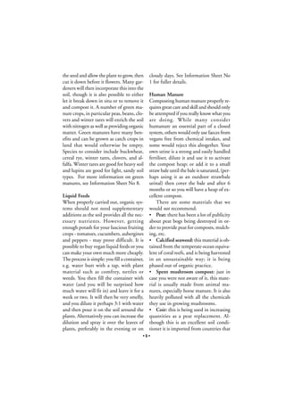 the seed and allow the plant to grow, then
cut it down before it flowers. Many gardeners will then incorporate this into the
soil, though it is also possible to either
let it break down in situ or to remove it
and compost it. A number of green manure crops, in particular peas, beans, clovers and winter tares will enrich the soil
with nitrogen as well as providing organic
matter. Green manures have many benefits and can be grown as catch crops in
land that would otherwise be empty.
Species to consider include buckwheat,
cereal rye, winter tares, clovers, and alfalfa. Winter tares are good for heavy soil
and lupins are good for light, sandy soil
types. For more information on green
manures, see Information Sheet No 8.
Liquid Feeds
When properly carried out, organic systems should not need supplementary
additions as the soil provides all the necessary nutrients. However, getting
enough potash for your luscious fruiting
crops - tomatoes, cucumbers, aubergines
and peppers - may prove difficult. It is
possible to buy vegan liquid feeds or you
can make your own much more cheaply.
The process is simple: you fill a container,
e.g. water butt with a tap, with plant
material such as comfrey, nettles or
weeds. You then fill the container with
water (and you will be surprised how
much water will fit in) and leave it for a
week or two. It will then be very smelly,
and you dilute it perhaps 3:1 with water
and then pour it on the soil around the
plants. Alternatively you can increase the
dilution and spray it over the leaves of
plants, preferably in the evening or on

cloudy days. See Information Sheet No
1 for fuller details.
Human Manure
Composting human manure properly requires great care and skill and should only
be attempted if you really know what you
are doing. While many consider
humanure an essential part of a closed
system, others would only use faeces from
vegans free from chemical intakes, and
some would reject this altogether. Your
own urine is a strong and easily handled
fertiliser, dilute it and use it to activate
the compost heap; or add it to a small
straw bale until the bale is saturated, (perhaps using it as an outdoor strawbale
urinal) then cover the bale and after 6
months or so you will have a heap of excellent compost.
There are some materials that we
would not recommend:
• Peat: there has been a lot of publicity
about peat bogs being destroyed in order to provide peat for composts, mulching, etc.
• Calcified seaweed: this material is obtained from the temperate ocean equivalent of coral reefs, and is being harvested
in an unsustainable way; it is being
phased out of organic practice.
• Spent mushroom compost: just in
case you were not aware of it, this material is usually made from animal manures, especially horse manure. It is also
heavily polluted with all the chemicals
they use in growing mushrooms.
• Coir: this is being used in increasing
quantities as a peat replacement. Although this is an excellent soil conditioner it is imported from countries that

•5•

 