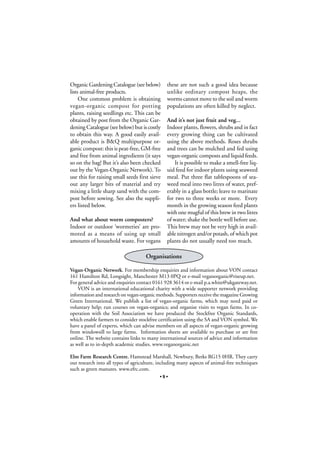 Organic Gardening Catalogue (see below)
lists animal-free products.
One common problem is obtaining
vegan-organic compost for potting
plants, raising seedlings etc. This can be
obtained by post from the Organic Gardening Catalogue (see below) but is costly
to obtain this way. A good easily available product is B&Q multipurpose organic compost: this is peat-free, GM-free
and free from animal ingredients (it says
so on the bag! But it’s also been checked
out by the Vegan-Organic Network). To
use this for raising small seeds first sieve
out any larger bits of material and try
mixing a little sharp sand with the compost before sowing. See also the suppliers listed below.
And what about worm composters?
Indoor or outdoor ‘wormeries’ are promoted as a means of using up small
amounts of household waste. For vegans

these are not such a good idea because
unlike ordinary compost heaps, the
worms cannot move to the soil and worm
populations are often killed by neglect.
And it’s not just fruit and veg...
Indoor plants, flowers, shrubs and in fact
every growing thing can be cultivated
using the above methods. Roses shrubs
and trees can be mulched and fed using
vegan-organic composts and liquid feeds.
It is possible to make a smell-free liquid feed for indoor plants using seaweed
meal. Put three flat tablespoons of seaweed meal into two litres of water, preferably in a glass bottle; leave to marinate
for two to three weeks or more. Every
month in the growing season feed plants
with one mugful of this brew in two litres
of water; shake the bottle well before use.
This brew may not be very high in available nitrogen and/or potash, of which pot
plants do not usually need too much.

Organisations
Vegan-Organic Network. For membership enquiries and information about VON contact
161 Hamilton Rd, Longsight, Manchester M13 0PQ or e-mail veganorganic@riseup.net.
For general advice and enquiries contact 0161 928 3614 or e-mail p.a.white@ukgateway.net.
VON is an international educational charity with a wide supporter network providing
information and research on vegan-organic methods. Supporters receive the magazine Growing
Green International. We publish a list of vegan-organic farms, which may need paid or
voluntary help; run courses on vegan-organics; and organise visits to vegan farms. In cooperation with the Soil Association we have produced the Stockfree Organic Standards,
which enable farmers to consider stockfree certification using the SA and VON symbol. We
have a panel of experts, which can advise members on all aspects of vegan-organic growing
from windowsill to large farms. Information sheets are available to purchase or are free
online. The website contains links to many international sources of advice and information
as well as to in-depth academic studies. www.veganorganic.net
Elm Farm Research Centre, Hamstead Marshall, Newbury, Berks RG15 0HR. They carry
out research into all types of agriculture, including many aspects of animal-free techniques
such as green manures. www.efrc.com.
•9•

 