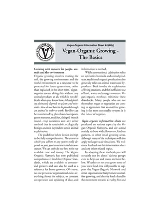 Vegan-Organic Information Sheet #4 (60p)

Vegan-Organic Growing The Basics
Growing with concern for people, animals and the environment
Organic growing involves treating the
soil, the growing environment and the
world environment as a resource to be
preserved for future generations, rather
than exploited in the short term. Veganorganics means doing this without any
animal products at all, which is not difficult when you know how. All soil fertility ultimately depends on plants and minerals - these do not have to be passed through
an animal in order to work. Fertility can
be maintained by plant-based composts,
green manures, mulches, chipped branch
wood, crop rotations and any other
method that is sustainable, ecologically
benign and not dependent upon animal
exploitation.
The guidelines below do not attempt
to be fully comprehensive. The extent to
which you adhere to any system really depends on you, your conscience and circumstances. We can only do our best with our
available time and money. The VeganOrganic Network has now published
comprehensive Stockfree Organic Standards, which are available to commercial growers and can also be used as a
reference for home growers. Of course,
no one person or organisation knows everything about the subject, so constant
co-operation and updating of ideas and

information is needed.
Whilst conventional cultivation relies
on synthetic chemicals and animal products, traditional organic production also
generally relies on animal wastes and byproducts. Both involve the exploitation
of living creatures, and the inefficient use
of land, water and energy resources. Vegan-organic methods minimise these
drawbacks. Many people who are not
themselves vegan or vegetarian are coming to appreciate that animal-free growing is the most sustainable system: it is
the future of organics.
Vegan-organic information sheets are
produced on various topics by the Vegan-Organic Network, and are aimed
mainly at those with allotments, kitchen
gardens, or other small growing areas,
although many of the techniques will also
apply to larger-scale situations. We welcome feedback on this information sheet
and any other related topics.
In adopting these methods you will
certainly not be alone! Various groups
exist to help out and many are listed below. Whether or not you grow some of
your own food, it is still possible to support the Vegan-Organic Network and
other organisations that promote animalfree growing, and thereby lend a hand in
the movement towards a cruelty-free and

•1•

 