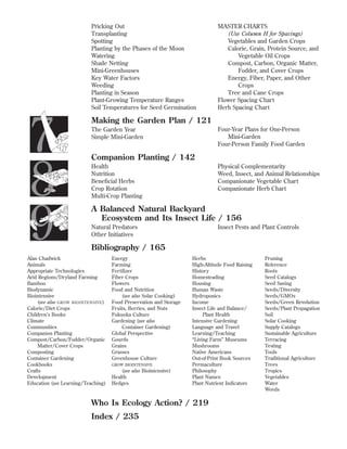 Pricking Out
Transplanting
Spotting
Planting by the Phases of the Moon
Watering
Shade Netting
Mini-Greenhouses
Key Water Factors
Weeding
Planting in Season
Plant-Growing Temperature Ranges
Soil Temperatures for Seed Germination

7
8
9

MASTER CHARTS
(Use Column H for Spacings)
Vegetables and Garden Crops
Calorie, Grain, Protein Source, and
Vegetable Oil Crops
Compost, Carbon, Organic Matter,
Fodder, and Cover Crops
Energy, Fiber, Paper, and Other
Crops
Tree and Cane Crops
Flower Spacing Chart
Herb Spacing Chart

Making the Garden Plan / 121
Four-Year Plans for One-Person
Mini-Garden
Four-Person Family Food Garden

The Garden Year
Simple Mini-Garden

Companion Planting / 142
Health
Nutrition
Beneﬁcial Herbs
Crop Rotation
Multi-Crop Planting

Physical Complementarity
Weed, Insect, and Animal Relationships
Companionate Vegetable Chart
Companionate Herb Chart

A Balanced Natural Backyard
Ecosystem and Its Insect Life / 156
Natural Predators
Other Initiatives

Insect Pests and Plant Controls

Bibliography / 165

Alan Chadwick
Animals
Appropriate Technologies
Arid Regions/Dryland Farming
Bamboo
Biodynamic
Biointensive
(see also GROW BIOINTENSIVE )
Calorie/Diet Crops
Children’s Books
Climate
Communities
Companion Planting
Compost/Carbon/Fodder/Organic
Matter/Cover Crops
Composting
Container Gardening
Cookbooks
Crafts
Development
Education (see Learning/Teaching)

Energy
Farming
Fertilizer
Fiber Crops
Flowers
Food and Nutrition
(see also Solar Cooking)
Food Preservation and Storage
Fruits, Berries, and Nuts
Fukuoka Culture
Gardening (see also
Container Gardening)
Global Perspective
Gourds
Grains
Grasses
Greenhouse Culture
GROW BIOINTENSIVE

(see also Biointensive)
Health
Hedges

Herbs
High-Altitude Food Raising
History
Homesteading
Housing
Human Waste
Hydroponics
Income
Insect Life and Balance/
Plant Health
Intensive Gardening
Language and Travel
Learning/Teaching
“Living Farm” Museums
Mushrooms
Native Americans
Out-of-Print Book Sources
Permaculture
Philosophy
Plant Names
Plant Nutrient Indicators

Who Is Ecology Action? / 219
Index / 235

Pruning
Reference
Roots
Seed Catalogs
Seed Saving
Seeds/Diversity
Seeds/GMOs
Seeds/Green Revolution
Seeds/Plant Propagation
Soil
Solar Cooking
Supply Catalogs
Sustainable Agriculture
Terracing
Testing
Tools
Traditional Agriculture
Trees
Tropics
Vegetables
Water
Weeds

 