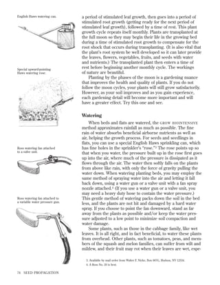English Haws watering can.

Special upward-pointing
Haws watering rose.

a period of stimulated leaf growth, then goes into a period of
stimulated root growth (getting ready for the next period of
stimulated leaf growth), followed by a time of rest. This plant
growth cycle repeats itself monthly. Plants are transplanted at
the full moon so they may begin their life in the growing bed
during a time of stimulated root growth to compensate for the
root shock that occurs during transplanting. (It is also vital that
the plant’s root system be well developed so it can later provide
the leaves, ﬂowers, vegetables, fruits, and seeds with water
and nutrients.) The transplanted plant then enters a time of
rest before beginning another monthly cycle. The workings
of nature are beautiful.
Planting by the phases of the moon is a gardening nuance
that improves the health and quality of plants. If you do not
follow the moon cycles, your plants will still grow satisfactorily.
However, as your soil improves and as you gain experience,
each gardening detail will become more important and will
have a greater effect. Try this one and see.

Watering

Ross watering fan attached
to a valve unit.

Ross watering fan attached to
a variable water pressure gun.

When beds and ﬂats are watered, the GROW BIOINTENSIVE
method approximates rainfall as much as possible. The ﬁne
rain of water absorbs beneﬁcial airborne nutrients as well as
air, helping the growth process. For seeds and seedlings in
ﬂats, you can use a special English Haws sprinkling can, which
has ﬁne holes in the sprinkler’s “rose.” 3 The rose points up so
that when you water, the pressure built up in the rose ﬁrst goes
up into the air, where much of the pressure is dissipated as it
ﬂows through the air. The water then softly falls on the plants
from above like rain, with only the force of gravity pulling the
water down. When watering planting beds, you may employ the
same method of spraying water into the air and letting it fall
back down, using a water gun or a valve unit with a fan spray
nozzle attached.4 (If you use a water gun or a valve unit, you
may need a heavy duty hose to contain the water pressure.)
This gentle method of watering packs down the soil in the bed
less, and the plants are not hit and damaged by a hard water
spray. If you choose to point the fan downward, stand as far
away from the plants as possible and/or keep the water pressure adjusted to a low point to minimize soil compaction and
water damage.
Some plants, such as those in the cabbage family, like wet
leaves. It is all right, and in fact beneﬁcial, to water these plants
from overhead. Other plants, such as tomatoes, peas, and members of the squash and melon families, can suffer from wilt and
mildew, and their fruit may rot when their leaves are wet, espe3. Available by mail order from Walter F. Nicke, Box 667G, Hudson, NY 12534.
4. A Ross No. 20 is best.

74

SEED PROPAGATION

 