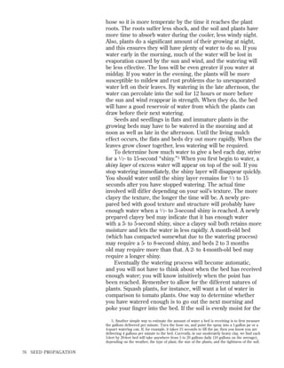 hose so it is more temperate by the time it reaches the plant
roots. The roots suffer less shock, and the soil and plants have
more time to absorb water during the cooler, less windy night.
Also, plants do a signiﬁcant amount of their growing at night,
and this ensures they will have plenty of water to do so. If you
water early in the morning, much of the water will be lost in
evaporation caused by the sun and wind, and the watering will
be less effective. The loss will be even greater if you water at
midday. If you water in the evening, the plants will be more
susceptible to mildew and rust problems due to unevaporated
water left on their leaves. By watering in the late afternoon, the
water can percolate into the soil for 12 hours or more before
the sun and wind reappear in strength. When they do, the bed
will have a good reservoir of water from which the plants can
draw before their next watering.
Seeds and seedlings in ﬂats and immature plants in the
growing beds may have to be watered in the morning and at
noon as well as late in the afternoon. Until the living mulch
effect occurs, the ﬂats and beds dry out more rapidly. When the
leaves grow closer together, less watering will be required.
To determine how much water to give a bed each day, strive
for a 1 ⁄ 2 - to 15-second “shiny.” 5 When you ﬁrst begin to water, a
shiny layer of excess water will appear on top of the soil. If you
stop watering immediately, the shiny layer will disappear quickly.
You should water until the shiny layer remains for 1 ⁄ 2 to 15
seconds after you have stopped watering. The actual time
involved will differ depending on your soil’s texture. The more
clayey the texture, the longer the time will be. A newly prepared bed with good texture and structure will probably have
enough water when a 1 ⁄ 2 - to 3-second shiny is reached. A newly
prepared clayey bed may indicate that it has enough water
with a 3- to 5-second shiny, since a clayey soil both retains more
moisture and lets the water in less rapidly. A month-old bed
(which has compacted somewhat due to the watering process)
may require a 5- to 8-second shiny, and beds 2 to 3 months
old may require more than that. A 2- to 4-month-old bed may
require a longer shiny.
Eventually the watering process will become automatic,
and you will not have to think about when the bed has received
enough water; you will know intuitively when the point has
been reached. Remember to allow for the different natures of
plants. Squash plants, for instance, will want a lot of water in
comparison to tomato plants. One way to determine whether
you have watered enough is to go out the next morning and
poke your ﬁnger into the bed. If the soil is evenly moist for the
5. Another simple way to estimate the amount of water a bed is receiving is to ﬁrst measure
the gallons delivered per minute. Turn the hose on, and point the spray into a 1-gallon jar or a
4-quart watering can. If, for example, it takes 15 seconds to ﬁll the jar, then you know you are
delivering 4 gallons per minute to the bed. Currently, in our moderately heavy clay, we ﬁnd each
5-feet by 20-feet bed will take anywhere from 5 to 20 gallons daily (10 gallons on the average),
depending on the weather, the type of plant, the size of the plants, and the tightness of the soil.

76

SEED PROPAGATION

 