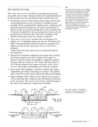 KEY WATER FACTORS
The GROW BIOINTENSIVE method is especially important for
areas with scarce water. Though much more experimentation is
needed in this area, the information below should assist you.
• Seventy-ﬁve percent of the Earth’s land surface where food
is generally grown receives 10 inches of rainfall or more
annually. About one-half of this rainfall can be retained in soil
properly prepared for plant use. To grow a good yield, 20
inches of rain are needed annually. In an area receiving only
10 inches of rainfall, the rain a growing area receives can be
increased to 20 inches in the “bent bed” examples at the
bottom of this page and in the margin on page 80.
• The GROW BIOINTENSIVE method uses an average of 10
gallons (a 5- to 20-gallon range) per day per 100 square feet
while commercial food raising consumes an average of 20
gallons per day for the same area. GROW BIOINTENSIVE
produces
4 times the food in the same area as commercial agricultural practices.
• Research by academic institutions has shown that soil that
has living compost as 2% of its volume in the upper 11
inches of soil can reduce the rainfall or irrigation required
for poor soils by as much as 75%. (Poor soils have about 1 ⁄ 2
of 1% living compost in the upper soil area.) GROW BIOIN TENSIVE encourages maintaining more than 2% compost.
• Even under arid conditions, soil that is shaded can reduce
evaporation up to 63%, depending on soil type. The miniclimate created by closely spaced plants provides good shading.
• Plants transpire water, which can be reduced by as much as
75% in soils that have sufﬁcient and well balanced nutrients
in the soil water. The GROW BIOINTENSIVE method prepares
the soil so it provides for a high level of fertility.

Tip
To conserve water, raise your seedlings
in ﬂats until transplanting size (usually
for the ﬁrst 2 to 4 weeks). For many
crops, one ﬂat, which needs only about
1 ⁄ 2 gallon of water each day, will plant
one 100-square-foot growing area.
When planted, this growing area will
need about 10 to 20 gallons of water
daily during the main growing season.
The water savings in one month
(compared with direct sowing of seeds
in the growing area) is about 285 to
585 gallons of water!

One way to prepare a 5-by-20-foot
“bent bed” for the concentration of
rainwater in your growing area.

SEED PROPAGATION

79

 