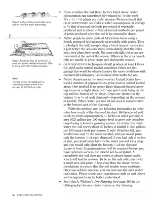 Sloped beds on ﬂat ground (side view)
can be used for water harvesting.

Native American type of “bent bed” is
used to capture rainfall effectively. This
is a key water-harvesting technique.

Note
Twenty inches of rainfall over a
4-month growing season is an
average of .167 inch per day.

80

SEED PROPAGATION

• If you combine the last three factors listed above, water
consumption can sometimes be reduced to 1 ⁄ 32 the level
( 1 ⁄ 4 ‫ )4 ⁄ 1 ן 2 ⁄ 1 ן‬plants normally require. We have found that
GROW BIOINTENSIVE can reduce water consumption on average
to 1 ⁄ 8 that of normal methods per pound of vegetable
produced and to about 1 ⁄ 3 that of normal methods per pound
of grain produced once the soil is in reasonable shape.
• Native people in some parts of Africa have been using a
deeply prepared bed approach successfully with grains. They
triple-dig(!) the soil, incorporating a lot of organic matter into
it just before the seasonal rains. Immediately after the rains
stop, they plant their seeds. No more rain falls, yet crops are
harvested at the end of the season. Others in the area reportedly are unable to grow crops well during this season.
• GROW BIOINTENSIVE techniques should produce at least 4 times
the yield under natural rainfall conditions (when not irrigating) that would be obtained under the same conditions with
commercial techniques. Let us know what works for you.
• Native Americans in the southwestern United States have
used a number of approaches to grow food in limited rainfall
areas. One method is to create large diamond-shaped growing areas on a slight slope, with one point each being at the
top and the bottom of the slope. Crops are planted in the
bottom 1 ⁄ 4 to 1 ⁄ 2 of each diamond—depending on the amount
of rainfall. (More water per unit of soil area is concentrated
in the bottom part of the diamond.)
With this method, use the following information to determine how much of the diamond to plant: Well-prepared soil
needs to retain approximately 10 inches of water per unit of
area (623 gallons per 100 square feet) to grow one complete
crop during a 4-month growing season. To retain this much
water, the soil needs about 20 inches of rainfall (1,246 gallons
per 100 square feet) per season. If only 10 inches fall, you
would have only 1 ⁄ 2 the water needed, and you would plant
only the bottom 1 ⁄ 2 of each diamond. If you had only 5 inches
of rain, you would only have 1 ⁄ 4 the water needed for a crop,
and you would only plant the bottom 1 ⁄ 4 of the diamond
(more or less). Experimentation will be required before you
have optimum success. Be careful not to overplant. A
completely dry soil does not rewet or absorb water easily,
which will lead to erosion. To be on the safe side, start with
a small area and plant 1 ⁄ 4 less crop than the above recommendations to ensure that the soil retains some moisture.
Once you achieve success, you can increase the area under
cultivation. Please share your experiences with us and others
so this approach can be better understood.
• See John A. Widtsoe’s Dry Farming (see page 169 in the
bibliography) for more information on dry farming.

 