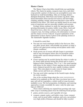 Master Charts
The Master Charts that follow should help your gardening
efforts. The charts for grains, compost crops, trees, and other
crops provide a picture of what you can accomplish in your own
backyard or small farm-holding. (Also see Ecology Action’s
Backyard Homestead, Mini-Farm and Garden Log Book.) Additional information about special seed sources and harvesting,
cleaning, grinding, storing, and preserving these crops will be
included in the future. The charts are largely based on our many
years of experience and are generally complete and accurate.
Ecology Action continues to study the spacings and other
growing information for grains, fodder crops, ﬁbers, bush and
dwarf fruit trees, other tree crops, berries and grapes, and
compost crops. As testing continues, the information is revised
and the chance of error reduced. (A good explanation of the
information in these charts is given in the planning section of
The Sustainable Vegetable Garden.)
It should be noted that:
• You may not reach maximum yields in the ﬁrst year. Also,
one plant, grown alone, will probably not produce as large a
yield as one plant grown among several plants under miniclimate conditions.
• Seeds grown out of season will take longer to germinate
and/or may decompose before they do germinate unless
grown under special mini-greenhouse or shade netting
conditions.
• Closer spacing may be needed during the winter to make up
for slower plant growth during this period and to create a
balanced winter miniclimate. (Try 3 ⁄ 4 or 1 ⁄ 2 the usual spacing
with lettuce in the winter.) Closer spacing can also promote
faster, balanced growth by more rapidly creating a miniclimate. Thin extra plants to make room for larger plants.
(Baby carrots and beets are a delicacy.)
• You may need wider spacings in the humid tropics during
the wetter months.
One of the exciting things about the GROW BIOINTENSIVE
method is its emphasis on the soil. Once you know how to prepare soil well for vegetables, a whole world of crops becomes
available to you. The bed preparation, fertilization, and watering
approaches remain essentially the same—only the plant spacings are different!
These charts will help you expand from growing only vegetable crops to including plants from the following broad groups:
• grains, protein sources, and vegetable oil crops
• compost, organic matter, and fodder crops. Some compost
crops, such as pearl millet, sorghum, and corn, can produce
very high yields of biomass and should be fully recycled
84

SEED PROPAGATION

 