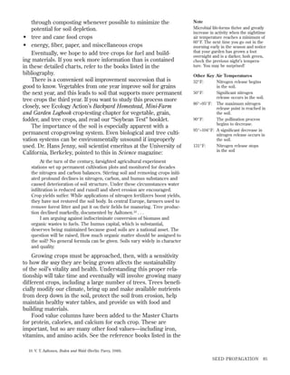 through composting whenever possible to minimize the
potential for soil depletion.
• tree and cane food crops
• energy, ﬁber, paper, and miscellaneous crops
Eventually, we hope to add tree crops for fuel and building materials. If you seek more information than is contained
in these detailed charts, refer to the books listed in the
bibliography.
There is a convenient soil improvement succession that is
good to know. Vegetables from one year improve soil for grains
the next year, and this leads to soil that supports more permanent
tree crops the third year. If you want to study this process more
closely, see Ecology Action’s Backyard Homestead, Mini-Farm
and Garden Logbook crop-testing chapter for vegetable, grain,
fodder, and tree crops, and read our “Soybean Test” booklet.
The importance of the soil is especially apparent with a
permanent crop-growing system. Even biological and tree cultivation systems can be environmentally unsound if improperly
used. Dr. Hans Jenny, soil scientist emeritus at the University of
California, Berkeley, pointed to this in Science magazine:

Note
Microbial life-forms thrive and greatly
increase in activity when the nighttime
air temperature reaches a minimum of
60°F. The next time you go out in the
morning early in the season and notice
that your garden has grown a foot
overnight and is a darker, lush green,
check the previous night’s temperature. You may be surprised!
Other Key Air Temperatures
32°F:
Nitrogen release begins
in the soil.
50°F:
Signiﬁcant nitrogen
release occurs in the soil.
86°–95°F: The maximum nitrogen
release point is reached in
the soil.
90°F:
The pollination process
begins to decrease.
95°–104°F: A signiﬁcant decrease in
nitrogen release occurs in
the soil.
131°F:
Nitrogen release stops
in the soil

At the turn of the century, farsighted agricultural experiment
stations set up permanent cultivation plots and monitored for decades
the nitrogen and carbon balances. Stirring soil and removing crops initiated profound declines in nitrogen, carbon, and humus substances and
caused deterioration of soil structure. Under these circumstances water
inﬁltration is reduced and runoff and sheet erosion are encouraged.
Crop yields suffer. While applications of nitrogen fertilizers boost yields,
they have not restored the soil body. In central Europe, farmers used to
remove forest litter and put it on their ﬁelds for manuring. Tree production declined markedly, documented by Aaltonen.10 . . .
I am arguing against indiscriminate conversion of biomass and
organic wastes to fuels. The humus capital, which is substantial,
deserves being maintained because good soils are a national asset. The
question will be raised, How much organic matter should be assigned to
the soil? No general formula can be given. Soils vary widely in character
and quality.

Growing crops must be approached, then, with a sensitivity
to how the way they are being grown affects the sustainability
of the soil’s vitality and health. Understanding this proper relationship will take time and eventually will involve growing many
different crops, including a large number of trees. Trees beneﬁcially modify our climate, bring up and make available nutrients
from deep down in the soil, protect the soil from erosion, help
maintain healthy water tables, and provide us with food and
building materials.
Food value columns have been added to the Master Charts
for protein, calories, and calcium for each crop. These are
important, but so are many other food values—including iron,
vitamins, and amino acids. See the reference books listed in the
10. V. T. Aaltonen, Boden und Wald (Berlin: Parey, 1948).

SEED PROPAGATION

85

 