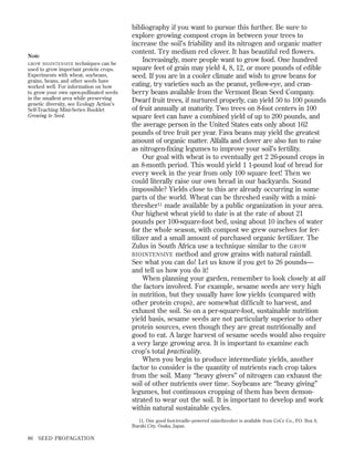 Note
techniques can be
used to grow important protein crops.
Experiments with wheat, soybeans,
grains, beans, and other seeds have
worked well. For information on how
to grow your own open-pollinated seeds
in the smallest area while preserving
genetic diversity, see Ecology Action’s
Self-Teaching Mini-Series Booklet
Growing to Seed.

GROW BIOINTENSIVE

bibliography if you want to pursue this further. Be sure to
explore growing compost crops in between your trees to
increase the soil’s friability and its nitrogen and organic matter
content. Try medium red clover. It has beautiful red ﬂowers.
Increasingly, more people want to grow food. One hundred
square feet of grain may yield 4, 8, 12, or more pounds of edible
seed. If you are in a cooler climate and wish to grow beans for
eating, try varieties such as the peanut, yellow-eye, and cranberry beans available from the Vermont Bean Seed Company.
Dwarf fruit trees, if nurtured properly, can yield 50 to 100 pounds
of fruit annually at maturity. Two trees on 8-foot centers in 100
square feet can have a combined yield of up to 200 pounds, and
the average person in the United States eats only about 162
pounds of tree fruit per year. Fava beans may yield the greatest
amount of organic matter. Alfalfa and clover are also fun to raise
as nitrogen-ﬁxing legumes to improve your soil’s fertility.
Our goal with wheat is to eventually get 2 26-pound crops in
an 8-month period. This would yield 1 1-pound loaf of bread for
every week in the year from only 100 square feet! Then we
could literally raise our own bread in our backyards. Sound
impossible? Yields close to this are already occurring in some
parts of the world. Wheat can be threshed easily with a minithresher11 made available by a public organization in your area.
Our highest wheat yield to date is at the rate of about 21
pounds per 100-square-foot bed, using about 10 inches of water
for the whole season, with compost we grew ourselves for fertilizer and a small amount of purchased organic fertilizer. The
Zulus in South Africa use a technique similar to the GROW
BIOINTENSIVE method and grow grains with natural rainfall.
See what you can do! Let us know if you get to 26 pounds—
and tell us how you do it!
When planning your garden, remember to look closely at all
the factors involved. For example, sesame seeds are very high
in nutrition, but they usually have low yields (compared with
other protein crops), are somewhat difﬁcult to harvest, and
exhaust the soil. So on a per-square-foot, sustainable nutrition
yield basis, sesame seeds are not particularly superior to other
protein sources, even though they are great nutritionally and
good to eat. A large harvest of sesame seeds would also require
a very large growing area. It is important to examine each
crop’s total practicality.
When you begin to produce intermediate yields, another
factor to consider is the quantity of nutrients each crop takes
from the soil. Many “heavy givers” of nitrogen can exhaust the
soil of other nutrients over time. Soybeans are “heavy giving”
legumes, but continuous cropping of them has been demonstrated to wear out the soil. It is important to develop and work
within natural sustainable cycles.
11. One good foot-treadle–powered mini-thresher is available from CeCe Co., P.O. Box 8,
Ibaraki City, Osaka, Japan.

86

SEED PROPAGATION

 
