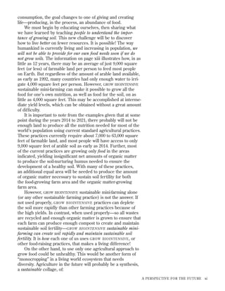 consumption, the goal changes to one of giving and creating
life—producing, in the process, an abundance of food.
We must begin by educating ourselves, then sharing what
we have learned by teaching people to understand the importance of growing soil. This new challenge will be to discover
how to live better on fewer resources. It is possible! The way
humankind is currently living and increasing in population, we
will not be able to provide for our own food needs soon if we do
not grow soils. The information on page xiii illustrates how, in as
little as 12 years, there may be an average of just 9,000 square
feet (or less) of farmable land per person to feed most people
on Earth. But regardless of the amount of arable land available,
as early as 1992, many countries had only enough water to irrigate 4,000 square feet per person. However, GROW BIOINTENSIVE
sustainable mini-farming can make it possible to grow all the
food for one’s own nutrition, as well as food for the soil, on as
little as 4,000 square feet. This may be accomplished at intermediate yield levels, which can be obtained without a great amount
of difﬁculty.
It is important to note from the examples given that at some
point during the years 2014 to 2021, there probably will not be
enough land to produce all the nutrition needed for most of the
world’s population using current standard agricultural practices.
These practices currently require about 7,000 to 63,000 square
feet of farmable land, and most people will have access to only
9,000 square feet of arable soil as early as 2014. Further, most
of the current practices are growing only food in the areas
indicated, yielding insigniﬁcant net amounts of organic matter
to produce the soil-nurturing humus needed to ensure the
development of a healthy soil. With many of these practices,
an additional equal area will be needed to produce the amount
of organic matter necessary to sustain soil fertility for both
the food-growing farm area and the organic matter-growing
farm area.
However, GROW BIOINTENSIVE sustainable mini-farming alone
(or any other sustainable farming practice) is not the answer. If
not used properly, GROW BIOINTENSIVE practices can deplete
the soil more rapidly than other farming practices because of
the high yields. In contrast, when used properly—so all wastes
are recycled and enough organic matter is grown to ensure that
each farm can produce enough compost to create and maintain
sustainable soil fertility—GROW BIOINTENSIVE sustainable minifarming can create soil rapidly and maintain sustainable soil
fertility. It is how each one of us uses GROW BIOINTENSIVE , or
other food-raising practices, that makes a living difference!
On the other hand, to use only one agricultural approach to
grow food could be unhealthy. This would be another form of
“monocropping” in a living world ecosystem that needs
diversity. Agriculture in the future will probably be a synthesis,
a sustainable collage, of:
A PERSPECTIVE FOR THE FUTURE

xi

 