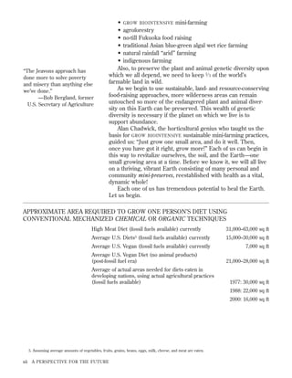 “The Jeavons approach has
done more to solve poverty
and misery than anything else
we’ve done.”
—Bob Bergland, former
U.S. Secretary of Agriculture

• GROW BIOINTENSIVE mini-farming
• agroforestry
• no-till Fukuoka food raising
• traditional Asian blue-green algal wet rice farming
• natural rainfall “arid” farming
• indigenous farming
Also, to preserve the plant and animal genetic diversity upon
which we all depend, we need to keep 1⁄ 3 of the world’s
farmable land in wild.
As we begin to use sustainable, land- and resource-conserving
food-raising approaches, more wilderness areas can remain
untouched so more of the endangered plant and animal diversity on this Earth can be preserved. This wealth of genetic
diversity is necessary if the planet on which we live is to
support abundance.
Alan Chadwick, the horticultural genius who taught us the
basis for GROW BIOINTENSIVE sustainable mini-farming practices,
guided us: “Just grow one small area, and do it well. Then,
once you have got it right, grow more!” Each of us can begin in
this way to revitalize ourselves, the soil, and the Earth—one
small growing area at a time. Before we know it, we will all live
on a thriving, vibrant Earth consisting of many personal and
community mini-preserves, reestablished with health as a vital,
dynamic whole!
Each one of us has tremendous potential to heal the Earth.
Let us begin.

APPROXIMATE AREA REQUIRED TO GROW ONE PERSON’S DIET USING
CONVENTIONAL MECHANIZED CHEMICAL OR ORGANIC TECHNIQUES
High Meat Diet (fossil fuels available) currently

31,000–63,000 sq ft

Average U.S. Diets5 (fossil fuels available) currently

15,000–30,000 sq ft

Average U.S. Vegan (fossil fuels available) currently

7,000 sq ft

Average U.S. Vegan Diet (no animal products)
(post-fossil fuel era)
Average of actual areas needed for diets eaten in
developing nations, using actual agricultural practices
(fossil fuels available)

21,000–28,000 sq ft

1977: 30,000 sq ft
1988: 22,000 sq ft
2000: 16,000 sq ft

5. Assuming average amounts of vegetables, fruits, grains, beans, eggs, milk, cheese, and meat are eaten.

xii A PERSPECTIVE FOR THE FUTURE

 