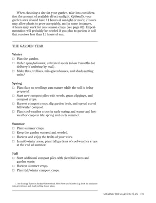 When choosing a site for your garden, take into consideration the amount of available direct sunlight. Optimally, your
garden area should have 11 hours of sunlight or more; 7 hours
may allow plants to grow acceptably, and in some instances,
4 hours may work for cool season crops (see page 82). Experimentation will probably be needed if you plan to garden in soil
that receives less than 11 hours of sun.

THE GARDEN YEAR
Winter
ٗ Plan the garden.
ٗ Order open-pollinated, untreated seeds (allow 2 months for
delivery if ordering by mail).
ٗ Make ﬂats, trellises, mini-greenhouses, and shade-netting
units.1
Spring
ٗ Plant ﬂats so seedlings can mature while the soil is being
prepared.
ٗ Start new compost piles with weeds, grass clippings, and
compost crops.
ٗ Harvest compost crops, dig garden beds, and spread cured
fall/winter compost.
ٗ Plant cool-weather crops in early spring and warm- and hotweather crops in late spring and early summer.
Summer
ٗ Plant summer crops.
ٗ Keep the garden watered and weeded.
ٗ Harvest and enjoy the fruits of your work.
ٗ In mild-winter areas, plant fall gardens of cool-weather crops
at the end of summer.
Fall
ٗ Start additional compost piles with plentiful leaves and
garden waste.
ٗ Harvest summer crops.
ٗ Plant fall/winter compost crops.

1. See Ecology Action’s Backyard Homestead, Mini-Farm and Garden Log Book for miniature
mini-greenhouse and shade-netting house plans.

MAKING THE GARDEN PLAN

123

 