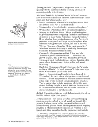 Spacing for Better Companions—Using GROW BIOINTENSIVE
spacing with the plant leaves barely touching allows good
companions to be better friends.

Stinging nettle and tomatoes are
good garden companions.

Note
Lemon balm, marjoram, oregano,
dandelion, chamomile, stinging nettle,
and valerian are perennials. They are
traditionally planted in a section along
one end of the bed so they need not
be disturbed when the bed is
replanted.

All-Around Beneﬁcial Inﬂuence—Certain herbs and one tree
have a beneﬁcial inﬂuence on all of the plant community. These
plants and their characteristics are:1
• Lemon balm creates a beneﬁcial atmosphere around itself
and attracts bees. Part of the mint family.
• Marjoram has a “beneﬁcial effect on surrounding plants.”
• Oregano has a “beneﬁcial effect on surrounding plants.”
• Stinging nettle (Urtica dioica): “Helps neighboring plants
to grow more resistant to spoiling.” Increases the essential
oil content in many herbs. “Stimulates humus formation.”
Helps stimulate fermentation in compost piles. As a tea, it
promotes plant growth and helps strengthen plants. Concentrates sulfur, potassium, calcium, and iron in its body.
• Valerian (Valeriana ofﬁcinalis): “Helps most vegetables.”
Stimulates phosphorus activity in its vicinity. Encourages
health and disease resistance in plants.
• Chamomile (Chamaemelum nobile): A lime specialist.
“Contains a growth hormone which . . . stimulates the
growth of yeast.” In a 1:100 ratio, it helps the growth of
wheat. As a tea, it combats diseases such as damping off in
young plants. Concentrates calcium, sulfur, and potash
in its body.
• Dandelion (Taraxacum ofﬁcinale): Increases the “aromatic
quality of all herbs.” “In small amounts” it helps most vegetables. Concentrates potash in its body.
• Oak tree: Concentrates calcium in its bark (bark ash is
77% calcium). In a special tea, it helps plants resist harmful
diseases. The oak tree provides a beneﬁcial inﬂuence around
it that helps create excellent soil underneath its branches.
This is a great place to build a compost pile for the same
reason, but keep the pile at least 6 feet from the tree trunk
so the environment near the tree will not be conducive to
disease or attractive to harmful insects.
Soil Life Stimulation—Stinging nettle helps stimulate the microbial life, and this helps plant growth.
Soil Improvement—Sow thistle (Sonchus oleraceus) brings up
nutrients from the subsoil to enrich a depleted topsoil. After
years of dead sow thistle bodies have enriched the topsoil,
heavier-feeding grasses return. This is part of nature’s recycling
program, in which leached-out nutrients are returned to the
topsoil, and it is a natural method for raising new nutrients to
1. Helen Philbrick and Richard B. Gregg, Companion Plants and How to Use Them
(Old Greenwich, CT: Devin-Adair Company, 1966), pp. 16, 57, 58, 60, 65, 84, 85, 86, 92; and
Rudolf Steiner, Agriculture—A Course of Eight Lectures (London: Biodynamic Agricultural Association, 1958), pp. 93–95, 97, 99, 100.

144

COMPANION PLANTING

 
