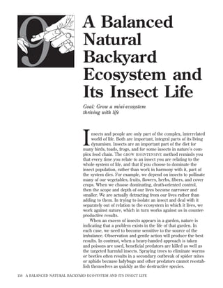 9

A Balanced
Natural
Backyard
Ecosystem and
Its Insect Life
Goal: Grow a mini-ecosystem
thriving with life

I

nsects and people are only part of the complex, interrelated
world of life. Both are important, integral parts of its living
dynamism. Insects are an important part of the diet for
many birds, toads, frogs, and for some insects in nature’s complex food chain. The GROW BIOINTENSIVE method reminds you
that every time you relate to an insect you are relating to the
whole system of life, and that if you choose to dominate the
insect population, rather than work in harmony with it, part of
the system dies. For example, we depend on insects to pollinate
many of our vegetables, fruits, ﬂowers, herbs, ﬁbers, and cover
crops. When we choose dominating, death-oriented control,
then the scope and depth of our lives become narrower and
smaller. We are actually detracting from our lives rather than
adding to them. In trying to isolate an insect and deal with it
separately out of relation to the ecosystem in which it lives, we
work against nature, which in turn works against us in counterproductive results.
When an excess of insects appears in a garden, nature is
indicating that a problem exists in the life of that garden. In
each case, we need to become sensitive to the source of the
imbalance. Observation and gentle action will produce the best
results. In contrast, when a heavy-handed approach is taken
and poisons are used, beneﬁcial predators are killed as well as
the targeted harmful insects. Spraying trees to eliminate worms
or beetles often results in a secondary outbreak of spider mites
or aphids because ladybugs and other predators cannot reestablish themselves as quickly as the destructive species.

156

A BALANCED NATURAL BACKYARD ECOSYSTEM AND ITS INSECT LIFE

 