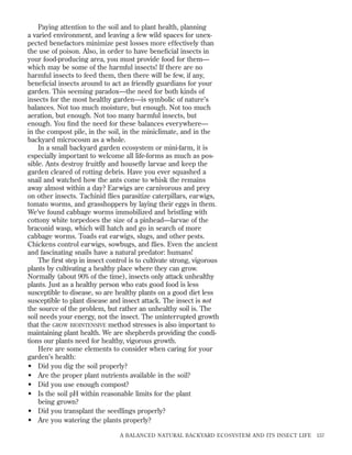 Paying attention to the soil and to plant health, planning
a varied environment, and leaving a few wild spaces for unexpected benefactors minimize pest losses more effectively than
the use of poison. Also, in order to have beneﬁcial insects in
your food-producing area, you must provide food for them—
which may be some of the harmful insects! If there are no
harmful insects to feed them, then there will be few, if any,
beneﬁcial insects around to act as friendly guardians for your
garden. This seeming paradox—the need for both kinds of
insects for the most healthy garden—is symbolic of nature’s
balances. Not too much moisture, but enough. Not too much
aeration, but enough. Not too many harmful insects, but
enough. You ﬁnd the need for these balances everywhere—
in the compost pile, in the soil, in the miniclimate, and in the
backyard microcosm as a whole.
In a small backyard garden ecosystem or mini-farm, it is
especially important to welcome all life-forms as much as possible. Ants destroy fruitﬂy and houseﬂy larvae and keep the
garden cleared of rotting debris. Have you ever squashed a
snail and watched how the ants come to whisk the remains
away almost within a day? Earwigs are carnivorous and prey
on other insects. Tachinid ﬂies parasitize caterpillars, earwigs,
tomato worms, and grasshoppers by laying their eggs in them.
We’ve found cabbage worms immobilized and bristling with
cottony white torpedoes the size of a pinhead—larvae of the
braconid wasp, which will hatch and go in search of more
cabbage worms. Toads eat earwigs, slugs, and other pests.
Chickens control earwigs, sowbugs, and ﬂies. Even the ancient
and fascinating snails have a natural predator: humans!
The ﬁrst step in insect control is to cultivate strong, vigorous
plants by cultivating a healthy place where they can grow.
Normally (about 90% of the time), insects only attack unhealthy
plants. Just as a healthy person who eats good food is less
susceptible to disease, so are healthy plants on a good diet less
susceptible to plant disease and insect attack. The insect is not
the source of the problem, but rather an unhealthy soil is. The
soil needs your energy, not the insect. The uninterrupted growth
that the GROW BIOINTENSIVE method stresses is also important to
maintaining plant health. We are shepherds providing the conditions our plants need for healthy, vigorous growth.
Here are some elements to consider when caring for your
garden’s health:
• Did you dig the soil properly?
• Are the proper plant nutrients available in the soil?
• Did you use enough compost?
• Is the soil pH within reasonable limits for the plant
being grown?
• Did you transplant the seedlings properly?
• Are you watering the plants properly?
A BALANCED NATURAL BACKYARD ECOSYSTEM AND ITS INSECT LIFE

157

 