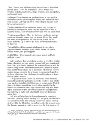 Toads, Snakes, and Spiders—They also eat insects and other
garden pests. Toads eat as many as 10,000 insects in 3
months, including cutworms, slugs, crickets, ants, caterpillars,
and squash bugs.
Ladybugs—These beetles are good predators in your garden
since they eat one particular pest, aphids, and do not eat beneﬁcial insects. Ladybugs eat 40 to 50 insects per day, and their
larvae eat even more.
Praying Mantids—These predators should only be used in
infestation emergencies, since they eat beneﬁcial as well as
harmful insects. They are not selective and even eat each other.
Trichogramma Wasps—They lay their eggs in hosts, such as
moth and butterfly larvae, that eat leaves. When they hatch,
the wasp larvae parasitize the host larvae, which fail to
reach maturity. Up to 98% of the hosts are rendered useless
in this way.
Tachinid Flies—These parasites help control caterpillars,
Japanese beetles, earwigs, gypsy moths, brown tail moths,
tomato worms, and grasshoppers.
Syrphid Flies—These parasites prey upon aphids and help
pollinate crops.1
After you have done everything possible to provide a healthy,
balanced garden for your plants, you may still have insect problems. If so, you should approach the unwanted insects with the
idea of living control rather than elimination. If there is a problem, identify the pest and try to determine whether an environmental change can solve the problem. In our research garden,
we have minimized (not eliminated, though) gophers by introducing gopher snakes.
The pocket Golden Guides on Insects and Insect Pests are
invaluable guides for getting to know the creatures that inhabit
your garden. Out of the 86,000 species of insects in the United
States, 76,000 are considered beneﬁcial or friendly.2 So, be
careful! An insect that looks ugly or malicious may be a friend.
If you can’t seem to ﬁnd an obvious culprit for your problem,
try exploring at night with a ﬂashlight. Many predators are
active then.
Ask yourself whether the damage is extensive enough to
warrant a “policing” effort. During 1972, we grew bush beans in
one of our test beds. The primary leaves were almost entirely
destroyed by the 12-spotted cucumber beetle. But in most cases
the damage was not so rapid as to prevent the development of
1. Beatrice Trum Hunter, Gardening Without Poisons (New York: Berkeley Publishing Corp.,
1971), pp. 31, 37, 42, 43,48. The Berkeley Edition was published by arrangement with Houghton
Mifﬂin, who are the origional publishers of Gardening Without Poisons.
2. Ibid., p. 28.

A BALANCED NATURAL BACKYARD ECOSYSTEM AND ITS INSECT LIFE

159

 