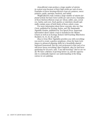 Area-efﬁcient crops produce a large number of calories
in a given area because of their high yields per unit of area.
Examples of these farming-efﬁcient crops are potatoes, sweet
potatoes, garlic, parsnips, burdock, and salsify.
Weight-efﬁcient crops contain a large number of calories per
pound of food, but have lower yields per unit of area. Examples
of these kitchen-efﬁcient crops are wheat, millet, oats, cereal
rye, barley, and corn. Each garden or mini-farm should optimally contain some of both kinds of these calorie crops.
For more information about these concepts, also see One
Circle, published by Ecology Action, and The Sustainable
Vegetable Garden, published by Ten Speed Press. Important
information about calorie crops is included in the Master
Charts as well as in Ecology Action’s Self-Teaching Mini-Series
Booklets 14, 15, 25, 26, and 28.
How to Grow More Vegetables provides you with everything
you need to create a garden symphony—from the basic techniques to advanced planning skills for a beautifully planted
backyard homestead. But the real excitement is that each of us
will never know everything! Alan Chadwick, after he had been
gardening for 50 years, said, “I am still learning!” And so are we
all. We have a lifetime of growing before us, and the opportunity to continually improve our understanding of the living
canvas we are painting.

xvi

HOW TO GROW MADE SIMPLE

 