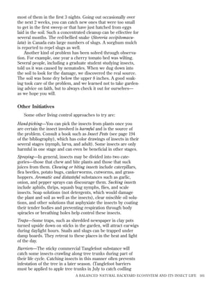 most of them in the ﬁrst 3 nights. Going out occasionally over
the next 2 weeks, you can catch new ones that were too small
to get in the ﬁrst sweep or that have just hatched from eggs
laid in the soil. Such a concentrated cleanup can be effective for
several months. The red-bellied snake (Storeria occipitomaculata) in Canada eats large numbers of slugs. A sorghum mulch
is reported to repel slugs as well.
Another kind of problem has been solved through observation. For example, one year a cherry tomato bed was wilting.
Several people, including a graduate student studying insects,
told us it was caused by nematodes. When we dug down into
the soil to look for the damage, we discovered the real source.
The soil was bone dry below the upper 8 inches. A good soaking took care of the problem, and we learned not to take gardening advice on faith, but to always check it out for ourselves—
as we hope you will.

Other Initiatives
Some other living control approaches to try are:
Hand-picking—You can pick the insects from plants once you
are certain the insect involved is harmful and is the source of
the problem. Consult a book such as Insect Pests (see page 194
of the bibliography), which has color drawings of insects in their
several stages (nymph, larva, and adult). Some insects are only
harmful in one stage and can even be beneﬁcial in other stages.
Spraying—In general, insects may be divided into two categories—those that chew and bite plants and those that suck
juices from them. Chewing or biting insects include caterpillars,
ﬂea beetles, potato bugs, cankerworms, cutworms, and grasshoppers. Aromatic and distasteful substances such as garlic,
onion, and pepper sprays can discourage them. Sucking insects
include aphids, thrips, squash bug nymphs, ﬂies, and scale
insects. Soap solutions (not detergents, which would damage
the plant and soil as well as the insects), clear miscible oil solutions, and other solutions that asphyxiate the insects by coating
their tender bodies and preventing respiration through body
spiracles or breathing holes help control these insects.
Traps—Some traps, such as shredded newspaper in clay pots
turned upside down on sticks in the garden, will attract earwigs
during daylight hours. Snails and slugs can be trapped under
damp boards. They retreat to these places in the heat and light
of the day.
Barriers—The sticky commercial Tanglefoot substance will
catch some insects crawling along tree trunks during part of
their life cycle. Catching insects in this manner often prevents
infestation of the tree in a later season. (Tanglefoot barriers
must be applied to apple tree trunks in July to catch codling
A BALANCED NATURAL BACKYARD ECOSYSTEM AND ITS INSECT LIFE

161

 