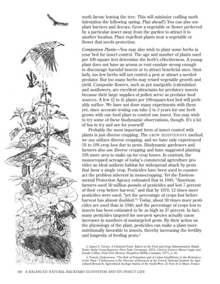 moth larvae leaving the tree. This will minimize codling moth
infestation the following spring. Plan ahead!) You can also use
plant barriers and decoys. Grow a vegetable or ﬂower preferred
by a particular insect away from the garden to attract it to
another location. Place repellent plants near a vegetable or
ﬂower that needs protection.
Companion Plants—You may also wish to plant some herbs in
your bed for insect control. The age and number of plants used
per 100 square feet determine the herb’s effectiveness. A young
plant does not have an aroma or root exudate strong enough
to discourage harmful insects or to attract beneﬁcial ones. Similarly, too few herbs will not control a pest or attract a needed
predator. But too many herbs may retard vegetable growth and
yield. Composite ﬂowers, such as pot marigolds (calendulas)
and sunﬂowers, are excellent attractants for predatory insects
because their large supplies of pollen serve as predator food
sources. A few (2 to 4) plants per 100-square-foot bed will probably sufﬁce. We have not done many experiments with them
yet, since accurate testing can take 2 to 3 years for one herb
grown with one food plant to control one insect. You may wish
to try some of these biodynamic observations, though. It’s a lot
of fun to try and see for yourself!
Probably the most important form of insect control with
plants is just diverse cropping. The GROW BIOINTENSIVE method
we use utilizes diverse cropping, and we have only experienced
5% to 10% crop loss due to pests. Biodynamic gardeners and
farmers also use diverse cropping and have suggested planting
10% more area to make up for crop losses. In contrast, the
monocropped acreage of today’s commercial agriculture provides an ideal uniform habitat for widespread attack by pests
that favor a single crop. Pesticides have been used to counteract the problem inherent in monocropping. Yet the Environmental Protection Agency estimated that in 1940, “American
farmers used 50 million pounds of pesticides and lost 7 percent
of their crop before harvest,” and that by 1970, 12 times more
pesticides were used, “yet the percentage of crops lost before
harvest has almost doubled.”3 Today, about 30 times more pesticides are used than in 1940, and the percentage of crops lost to
insects has been estimated to be as high as 37 percent. In fact,
many pesticides targeted for one-pest species actually cause
increases in numbers of nontargeted pests. By their action on
the physiology of the plant, pesticides can make a plant more
nutritionally favorable to insects, thereby increasing the fertility
and longevity of feeding pests.4
3. James S. Turner, A Chemical Feast: Report on the Food and Drug Administration (Ralph
Nader Study Group Reports) (New York: Grossman, 1970). Cited in Frances Moore Lappe and
Joseph Collins, Food First (Boston: Houghton Mifﬂin Company, 1977), p. 49.
4. Francis Chaboussou, “The Role of Potassium and of Cation Equilibrium in the Resistance
of the Plant.” Chaboussou is the Director of Research at the French National Institute for Agricultural Research, Agricultural Zoology Station of the South-West, 22 Pont de la Maye, France.

162

A BALANCED NATURAL BACKYARD ECOSYSTEM AND ITS INSECT LIFE

 