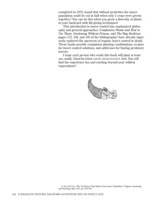 completed in 1970, found that without pesticides the insect
population could be cut in half when only 2 crops were grown
together.6 You can do this when you grow a diversity of plants
in your backyard with life-giving techniques!
This introduction to insect control has emphasized philosophy and general approaches. Companion Plants and How to
Use Them, Gardening Without Poisons, and The Bug Book(see
pages 172, 194, and 195 of the bibliography) have already vigorously explored the spectrum of organic insect control in detail.
These books provide companion planting combinations, recipes
for insect control solutions, and addresses for buying predatory
insects.
I hope each person who reads this book will plant at least
one small, 3-foot-by-3-foot GROW BIOINTENSIVE bed. You will
ﬁnd the experience fun and exciting beyond your wildest
expectations!

6. See Jeff Cox, “The Technique That Halves Your Insect Population,” Organic Gardening
and Farming, May 1973, pp. 103–104.

164

A BALANCED NATURAL BACKYARD ECOSYSTEM AND ITS INSECT LIFE

 