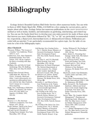 Bibliography
Ecology Action’s Bountiful Gardens Mail Order Service offers numerous books. You can write
to them at 18001 Shafer Ranch Rd., Willits, CA 95490 for a free catalog for current prices, and to
inquire about other titles. Ecology Action has numerous publications on the GROW BIOINTENSIVE ®
method as well as books, booklets, and information on gardening, mini-farming, and related topics. You can use the books listed here to develop your own mini-course(s) for study of those areas
that interest you most. Publications followed by “BL,” “IL,” or “AL” are particularly recommended
for, respectively, a Basic-Level, Intermediate-Level, or Advanced-Level Library. Publications preceded with an asterisk (*) are particularly recommended for a given topic. See the table of contents for a list of the bibliography topics.
Alan Chadwick
*Bronson, William. “The Lesson of
a Garden.” Cry California, Winter
1970–71, 4–17.
Cuthbertson, Tom. Alan Chadwick’s
Enchanted Garden. New York:
Dutton, 1978. 199 pp. Captures
the ﬂavor of working with Alan
Chadwick.
Mulligan, Jim, and John de Graaf.
Gardensong. Oley, PA: Bullfrog
Films (Box 149, Oley PA 19547).
Video.
National Video Portrait Library
(1869 Kirby Rd., McLean, VA
22101). 55-minute, black-andwhite, 3 ⁄ 4-inch videocassette of a
spontaneous philosophical interview with the late Alan Chadwick.
Send 2 stamps for a response
when inquiring.
Singh, Tara. Awakening a Child from
Within. Los Angeles: Life Action
Press (P.O. Box 48932, Los
Angeles, CA 90048), 1991,
333–334.

Animals
Bement, C. U. The American
Poulterer’s Companion. New York:
Harper, 1871. 304 pp.
Booth, Barbara. “Birds in the Farm.”
Biodynamics, Fall 1992, 6–33.
Bull and Carroll, Principles of
Feeding Farm Animals. New York:
Macmillan, 1937. 395 pp.

Calf Rearing. Zero Grazing Series.
Vol. 3. Nairobi, Kenya: Ministry of
Livestock Development, National
Dairy Development Project
(P.O. Box 34188, Nairobi, Kenya).
16 pp.
Craig, John A., and F. R. Marshall.
Sheep Farming. New York:
Macmillan, 1913. 302 pp.
Cuthbertson, Sir David (Chairman).
The Nutrient Requirements of
Farm Livestock—No. 2 Ruminants. London: Agricultural
Research Council, 1965. 264 pp.
de Baïracle Levi, Juliette. Herbal
Handbook for Farm and Stable.
Emmaus, PA: Rodale Press, 1976.
320 pp. BL
Devendra, C., and Marcia Burns.
Goat Production in the Tropics.
Farnham, Royal, Bucks, England:
Commonwealth Agricultural
Bureaux, 1970. 177 pp.
*The Feeding of the Dairy Cow.
Zero Grazing Series. Vol. 5.
Nairobi, Kenya: Ministry of
Livestock Development, National
Dairy Development Project
(P.O. Box 34188, Nairobi, Kenya).
15 pp.
The Fertility of the Dairy Cow. Zero
Grazing Series. Vol. 4. Nairobi,
Kenya: Ministry of Livestock
Development, National Dairy
Development Project (P.O. Box
34188, Nairobi, Kenya). 12 pp.

Jordan, Whitman H. The Feeding of
Animals. New York: Macmillan,
1903. 450 pp.
Juhre, Robert G. Preventing Deer
Damage. Kettle Falls, WA: Robert
G. Juhre, 1996. 54 pp.
Laurie, Duncan Forbes. Poultry
Foods and Feeding. New York:
Cassell and Co., 1912. 188 pp.
Luttmann, Rick and Gail.
Chickens in Your Backyard.
Emmaus, PA: Rodale Press, 1976.
157 pp.
Mackenzie, David. Goat Husbandry.
London: Faber and Faber, 1970.
336 pp. BL
Oxen Culture Demonstration Farm
(Tillers International, 5239 S. 24th
St., Kalamazoo, MI 49002).
Rollin, Bernard E. The Frankenstein
Syndrome—Ethical and Social
Issues in the Genetic Engineering
of Animals. New York: Cambridge University Press, 1995.
241 pp.
Savory, Allan. The Complete Holistic
Management™ Planning and
Monitoring Guide. Albuquerque,
NM: The Allan Savory Center
for Holistic Management (1010
Tijeras NW), 2000. Looseleaf
binder. 158 pp.
———. Holistic Management in Practice. The Allan Savory Center for
Holistic Management. Bimonthly
publication.
BIBLIOGRAPHY

165

 