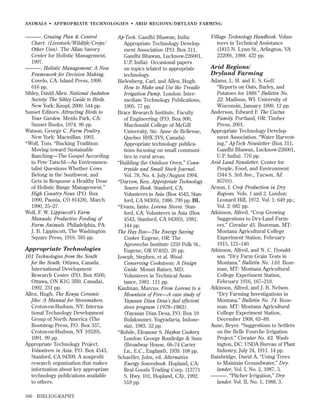 ANIMALS • APPROPRIATE TECHNOLOGIES • ARID REGIONS/DR YLAND FARMING

———. Grazing Plan & Control
Chart. (Livestock/Wildlife/Crops/
Other Uses). The Allan Savory
Center for Holistic Management,
1997.
———. Holistic Management: A New
Framework for Decision Making.
Covelo, CA: Island Press, 1999.
616 pp.
Sibley, David Allen. National Audubon
Society: The Sibley Guide to Birds.
New York: Knopf, 2000. 544 pp.
Sunset Editors. Attracting Birds to
Your Garden. Menlo Park, CA:
Sunset Books, 1974. 96 pp.
Watson, George C. Farm Poultry.
New York: Macmillan. 1901.
*Wolf, Tom. “Bucking Tradition:
Moving toward Sustainable
Ranching—The Gospel According
to Pete Tatschl—An Environmentalist Questions Whether Cows
Belong in the Southwest, and
Gets in Response a Healthy Dose
of Holistic Range Management.”
High Country News (P.O. Box
1090, Paonia, CO 81428), March
1990, 25–27.
Woll, F. W. Lippincott’s Farm
Manuals: Productive Feeding of
Farm Animals. Philadelphia, PA:
J. B. Lippincott, The Washington
Square Press, 1916. 385 pp.

Appropriate Technologies
101 Technologies from the South
for the South. Ottawa, Canada:
International Development
Research Centre (P.O. Box 8500,
Ottawa, ON K1G 3H9, Canada),
1992. 231 pp.
Allen, Hugh. The Kenya Ceramic
Jiko: A Manual for Stovemakers.
Croton-on-Hudson, NY: International Technology Development
Group of North America (The
Bootstrap Press, P.O. Box 337,
Croton-on-Hudson, NY 10520),
1991. 99 pp.
Appropriate Technology Project.
Volunteers in Asia. P.O. Box 4543,
Stanford, CA 94309. A nonproﬁt
research organization that makes
information about key appropriate
technology publications available
to others.
166

BIBLIOGRAPHY

Ap-Tech. Gandhi Bhawan, India:
Appropriate Technology Development Association (P.O. Box 311,
Gandhi Bhawan, Lucknow-226001,
U.P. India). Occasional papers
on topics telated to appropriate
technology.
Bielenberg, Carl, and Allen, Hugh.
How to Make and Use the Treadle
Irrigation Pump. London: Intermediate Technology Publications,
1995. 77 pp.
Brace Research Institute, Faculty
of Engineering (P.O. Box 900,
Macdonald College of McGill
University, Ste. Anne de Bellevue,
Quebec H9X 3V9, Canada).
Appropriate technology publications focusing on small communities in rural areas.
“Building the Outdoor Oven.” Countryside and Small Stock Journal.
Vol. 78, No. 4. July/August 1994.
*Darrow, Ken. Appropriate Technology
Source Book. Stanford, CA:
Volunteers in Asia (Box 4543, Stanford, CA 94305), 1986. 799 pp. BL
*Evans, Ianto. Lorena Stoves. Stanford, CA: Volunteers in Asia (Box
4543, Stanford, CA 94305), 1981.
144 pp.
The Hay Box—The Energy Saving
Cooker. Eugene, OR: The
Aprovecho Institute (359 Polk St.,
Eugene, OR 97402). 20 pp.
Joseph, Stephen, et al. WoodConserving Cookstoves: A Design
Guide. Mount Rainer, MD:
Volunteers in Technical Assistance, 1981. 111 pp.
Kaufman, Marcus. From Lorena to a
Mountain of Fire—A case study of
Yayasan Dian Desa’s fuel efﬁcient
stove program (1978–1983).
(Yayasan Dian Desa, P.O. Box 19
Bulaksumer, Yogyadarta, Indonesia), 1983. 52 pp.
*Rohde, Eleanour S. Haybox Cookery.
London: George Routledge & Sons
(Broadway House, 68–74 Carter
Ln., E.C., England), 1939. 108 pp.
Schaeffer, John, ed. Alternative
Energy Sourcebook. Hopland, CA:
Real Goods Trading Corp. (13771
S. Hwy. 101, Hopland, CA), 1992.
518 pp.

Village Technology Handbook. Volunteers in Technical Assistance
(1815 N. Lynn St., Arlington, VA
22209), 1988. 422 pp.

Arid Regions/
Dryland Farming
Adams, L. H. and E. S. Goff.
“Reports on Oats, Barley, and
Potatoes for 1889.” Bulletin No.
22. Madison, WI: University of
Wisconsin, January 1890. 12 pp.
Anderson, Edward F. The Cactus
Family. Portland, OR: Timber
Press, 2001.
Appropriate Technology Development Association. “Water Harvesting,” ApTech Newsletter (Box 311,
Gandhi Bhawan, Lucknow-226001,
U.P. India). 776 pp.
Arid Land Newsletter. Center for
People, Food, and Environment
(344 S. 3rd Ave., Tucson, AZ
85701).
Arnon, I. Crop Production in Dry
Regions. Vols. 1 and 2. London:
Leonard Hill, 1972. Vol. 1: 649 pp.;
Vol. 2: 682 pp.
Atkinson, Alfred. “Crop Growing
Suggestions to Dry-Land Farmers.” Circular 45. Bozeman, MT:
Montana Agricultural College
Experiment Station, February
1915, 121–140.
Atkinson, Alfred, and N. C. Donaldson. “Dry Farm Grain Tests in
Montana.” Bulletin No. 110. Bozeman, MT: Montana Agricultural
College Experiment Station,
February 1916, 167–218.
Atkinson, Alfred, and J. B. Nelson.
“Dry Farming Investigations in
Montana.” Bulletin No. 74. Bozeman, MT: Montana Agricultural
College Experiment Station,
December 1908, 63–89.
Aune, Beyer. “Suggestions to Settlers
on the Belle Fourche Irrigation
Project.” Circular No. 83. Washington, DC: USDA Bureau of Plant
Industry, July 24, 1911. 14 pp.
Bainbridge, David A. “Using Trees
to Maintain Groundwater,” Drylander, Vol. I, No. 2, 1987, 3.
———. “Pitcher Irrigation,” Drylander. Vol. II, No. 1, 1988, 3.

 