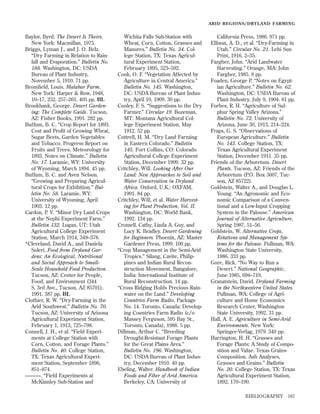 ARID REGIONS/DR YLAND FARMING

Baylor, Byrd. The Desert Is Theirs.
New York: Macmillan, 1975.
Briggs, Lyman J., and J. O. Belz.
“Dry Farming in Relation to Rainfall and Evaporation.” Bulletin No.
188. Washington, DC: USDA
Bureau of Plant Industry,
November 5, 1910. 71 pp.
Bromﬁeld, Louis. Malabar Farm.
New York: Harper & Row, 1948,
10–17, 252, 257–261. 405 pp. BL
Brookbank, George. Desert Gardening: The Complete Guide. Tucson,
AZ: Fisher Books, 1991. 282 pp.
Buffum, B. C. “Crop Report for 1893.
Cost and Proﬁt of Growing Wheat,
Sugar Beets, Garden Vegetables
and Tobacco. Progress Report on
Fruits and Trees. Meteorology for
1893. Notes on Climate.” Bulletin
No. 17. Laramie, WY: University
of Wyoming, March 1894. 45 pp.
Buffum, B. C. and Aven Nelson.
“Growing and Preparing Agricultural Crops for Exhibition.” Bulletin No. 58. Laramie, WY:
University of Wyoming, April
1903. 12 pp.
Cardon, P. V. “Minor Dry Land Crops
at the Nephi Experiment Farm.”
Bulletin 132. Logan, UT: Utah
Agricultural College Experiment
Station, March 1914, 349–378.
*Cleveland, David A., and Daniela
Soleri. Food from Dryland Gardens: An Ecological, Nutritional
and Social Approach to SmallScale Household Food Production.
Tucson, AZ: Center for People,
Food, and Environment (344
S. 3rd Ave., Tucson, AZ 85701),
1991. 387 pp. BL
Clothier, R. W. “Dry-Farming in the
Arid Southwest.” Bulletin No. 70.
Tucson, AZ: University of Arizona
Agricultural Experiment Station,
February 1, 1913, 725–798.
Connell, J. H., et al. “Field Experiments at College Station with
Corn, Cotton, and Forage Plants.”
Bulletin No. 40. College Station,
TX: Texas Agricultural Experiment Station, September 1896,
851–874.
———. “Field Experiments at
McKinnley Sub-Station and

Wichita Falls Sub-Station with
Wheat, Corn, Cotton, Grasses and
Manures.” Bulletin No. 34. College Station, TX: Texas Agricultural Experiment Station,
February 1895, 523–592.
Cook, O. F. “Vegetation Affected by
Agriculture in Central America.”
Bulletin No. 145. Washington,
DC: USDA Bureau of Plant Industry, April 10, 1909. 30 pp.
Cooley, F. S. “Suggestions to the Dry
Farmer.” Circular 19. Bozeman,
MT: Montana Agricultural College Experiment Station, May
1912. 52 pp.
Cottrell, H. M. “Dry Land Farming
in Eastern Colorado.” Bulletin
145. Fort Collins, CO: Colorado
Agricultural College Experiment
Station, December 1909. 32 pp.
Critchley, Will. Looking After Our
Land: New Approaches to Soil and
Water Conservation in Dryland
Africa. Oxford, U.K.: OXFAM,
1991. 84 pp.
Critchley, Will, et al. Water Harvesting for Plant Production, Vol. II.
Washington, DC: World Bank,
1992. 134 pp.
Cromell, Cathy, Linda A. Guy, and
Lucy K. Bradley. Desert Gardening
for Beginners. Phoenix, AZ: Master
Gardener Press, 1999. 100 pp.
“Crop Management in the Semi-Arid
Tropics.” Silang, Cavite, Philippines and Indian Rural Reconstruction Movement, Bangalore,
India: International Institute of
Rural Reconstruction. 14 pp.
“Cross Ridging Holds Precious Rainwater on the Land.” Developing
Countries Farm Radio, Package
No. 14. Toronto, Canada: Developing Countries Farm Radio (c/o
Massey Ferguson, 595 Bay St.,
Toronto, Canada), 1988. 5 pp.
Dillman, Arthur C. “Breeding
Drought-Resistant Forage Plants
for the Great Plains Area.”
Bulletin No. 196. Washington,
DC: USDA Bureau of Plant Industry, December 1910. 40 pp.
Ebeling, Walter. Handbook of Indian
Foods and Fiber of Arid America.
Berkeley, CA: University of

California Press, 1986. 971 pp.
Ellison, A. D., et al. “Dry-Farming in
Utah.” Circular No. 21. Lehi Sun
Print, 1916, 2–35.
Fargher, John. “Arid Landwater
Harvesting.” Orange, MA: John
Fargher, 1985. 8 pp.
Foaden, George P. “Notes on Egyptian Agriculture.” Bulletin No. 62.
Washington, DC: USDA Bureau of
Plant Industry, July 9, 1904. 61 pp.
Forbes, R. H. “Agriculture of Sulphur Spring Valley Arizona.”
Bulletin No. 72. University of
Arizona, June 30, 1913, 214–224.
Fraps, G. S. “Observations of
European Agriculture.” Bulletin
No. 143. College Station, TX:
Texas Agricultural Experiment
Station, December 1911. 35 pp.
Friends of the Arboretum. Desert
Plants. Tucson, AZ: Friends of the
Arboretum (P.O. Box 3607, Tucson, AZ 85722).
Goldstein, Walter A., and Douglas L.
Young. “An Agronomic and Economic Comparison of a Conventional and a Low-Input Cropping
System in the Palouse.” American
Journal of Alternative Agriculture,
Spring 1987, 51–56.
Goldstein, W. Alternative Crops,
Rotations and Management Systems for the Palouse. Pullman, WA:
Washington State University,
1986. 333 pp.
Gore, Rick. “No Way to Run a
Desert.” National Geographic,
June 1985, 694–719.
Granatstein, David. Dryland Farming
in the Northwestern United States.
Pullman, WA: College of Agriculture and Home Economics
Research Center, Washington
State University, 1992. 31 pp.
Hall, A. E. Agriculture in Semi-Arid
Environments. New York:
Springer-Verlag, 1979. 340 pp.
Harrington, H. H. “Grasses and
Forage Plants: A Study of Composition and Value. Texas GrainsComposition. Ash Analyses,
Grasses and Grains.” Bulletin
No. 20. College Station, TX: Texas
Agricultural Experiment Station,
1892, 170–190.
BIBLIOGRAPHY

167

 