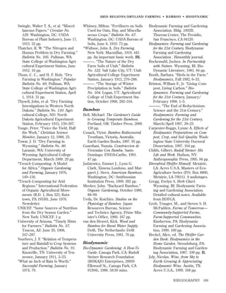 ARID REGIONS/DR YLAND FARMING • BAMBOO • BIODYNAMIC

Swingle, Walter T. A., et al. “Miscellaneous Papers.” Circular No.
129. Washington, DC: USDA
Bureau of Plant Industry, June 17,
1913. 32 pp.
Thatcher, R. W. “The Nitrogen and
Humus Problem in Dry Farming.”
Bulletin No. 105. Pullman, WA:
State College of Washington Agricultural Experiment Station, June
1912. 16 pp.
Thom, C. C., and H. F. Holz. “Dry
Farming in Washington.” Popular
Bulletin No. 69, Pullman, WA:
State College of Washington Agricultural Experiment Station, April
1, 1914. 31 pp.
Thysell, John, et al. “Dry Farming
Investigations in Western North
Dakota.” Bulletin No. 110. Agricultural College, ND: North
Dakota Agricultural Experiment
Station, February 1915, 159–207.
Tonge, Peter. “Twice the Yield, Half
the Work.” Christian Science
Monitor, January 12, 1988, 23.
Towar, J. D. “Dry Farming in
Wyoming.” Bulletin No. 80.
Laramie, WA: University of
Wyoming Agricultural College
Department, March 1909. 29 pp.
“Trench Composting: A Model
for Africa.” Organic Gardening
and Farming, January 1976,
149–150.
“Trench Composting for Arid
Regions.” International Federation
of Organic Agricultural Movements (R.D. 1, Box 323, Kutztown, PA 19530), June 1976.
Newsletter.
UNICEF. “Some Sources of Nutrition
from the Dry Season Garden.”
New York: UNICEF. 1 p.
University of Arizona. “Timely Hints
for Farmers.” Bulletin No. 57.
Tuscon, AZ: June 20, 1908,
247–287.
Voorhees, J. F. “Relation of Temperature and Rainfall to Crop Systems
and Production.” Bulletin No. 91.
Knoxville, TN: University of Tennessee, January 1911, 3–23.
“What an Inch of Rain Is Worth.”
Successful Farming, January
1974, 79.

Whitney, Milton. “Fertilizers on Soils
Used for Oats, Hay, and Miscellaneous Crops.” Bulletin No. 67.
Washington, DC: USDA Bureau of
Soils, June 8, 1910. 73 pp.
*Widtsoe, John A. Dry Farming.
New York: Macmillan, 1919. 445
pp. An important basic work. BL
———. “The Nature of the Dry
Farm Soils of Utah.” Bulletin
No. 122. Salt Lake City, UT: Utah
Agricultural College Experiment
Station, January 1913, 270–288.
———. “The Storage of Winter
Precipitation in Soils.” Bulletin
No. 104. Logan, UT: Agricultural
College of Utah Experiment Station, October 1908, 282–316.

Bamboo
Bell, Michael. The Gardener’s Guide
to Growing Temperate Bamboos.
Portland, OR: Timber Press, 2000.
159 pp.
Cusack, Victor. Bamboo Rediscovered.
Trentham, Victoria, Australia:
Earth Garden Books, 1997. 95 pp.
Guardiani, Nunzia. Construccion de
Viviendas Con Bambu. Santo
Domingo: ENDA-Caribe, 1991.
47 pp.
Judziewicz, Emmet J., Lynn G.
Clark, Ximena Londono, and Margaret J. Stern. American Bamboos.
Washington, DC: Smithsonian
Institution Press, 1999. 392 pp.
Meeker, John. “Backyard Bamboo.”
Organic Gardening, October 1980,
88–99.
Ueda, Dr. Koichiro. Studies on the
Physiology of Bamboo. Japan:
Resources Bureau, Science
and Technics Agency, Prime Minister’s Ofﬁce, 1960. 167 pp.
van den Heuvel, Kick. Wood and
Bamboo for Rural Water Supply.
Delft, The Netherlands: Delft
University Press, 1981. 76 pp.

Biodynamic
Bio-Dynamic Gardening: A How-To
Guide. Canoga Park, CA: Rudolf
Steiner Research Foundation
(BOKAJO Enterprises, 20959
Elkwood St., Canoga Park, CA
91304), 1988. 58:30 mins.

Biodynamic Farming and Gardening
Association. Bldg. 1002B,
Thoreau Center, The Presidio,
San Francisco, CA 94120.
Biodynamics: Farming and Gardening
for the 21st Century. Biodynamic
Farming and Gardening
Association . Bimonthly journal.
Bockemuhl, Jochen. In Partnership
with Nature. Wyoming, RI: BioDynamic Literature, 1981. 84 pp.
Booth, Barbara. “Birds in the Farm.”
Biodynamics, Fall 1992, 6–33.
Brinton, William F., Jr. “Living Compost, Living Carbon.” Biodynamics: Farming and Gardening
for the 21st Century, January/
February 1998. 1–3.
———. “The End of Reductionism:
Science and the 21st Century.”
Biodynamics: Farming and
Gardening for the 21st Century,
March/April 1997, 20–23.
Carpenter-Boggs, Lynne A. Effects of
Biodynamic Preparations on Compost, Crop, and Soil Quality. Washington State University Doctoral
Dissertation, 1997. 164 pp.
Childs, Gilbert. Rudolf Steiner: His
Life and Work. Hudson, NY:
Anthroposophic Press, 1995. 94 pp.
Ehrenfried Pfeiffer Himself. Metairie,
LA: Acres U.S.A. Masters of EcoAgriculture Series (P.O. Box 8800,
Metairie, LA 70011). 8 audiotapes.
Gregg, Evelyn S. Herb Chart.
Wyoming, RI: Biodynamic Farming and Gardening Association.
Detailed cultural notes. Available
from BDFGA.
Groh, Trauger, M., and Steven S. H.
McFadden. Farms of Tomorrow—
Community-Supported Farms,
Farm-Supported Communities.
Kimberton, PA: Biodynamic
Farming and Gardening Association, 1990. 169 pp.
Heckel, Alice, ed. The Pfeiffer Garden Book: Biodynamics in the
Home Garden. Stroudsburg, PA:
Biodynamic Farming and Gardening Association, 1967. 199 pp. IL
Joly, Nicolas. Wine, from Sky to
Earth Growing & Appreciating
Biodynamic Wine. Austin, TX:
Acres U.S.A., 1999. 168 pp.
BIBLIOGRAPHY

169

 