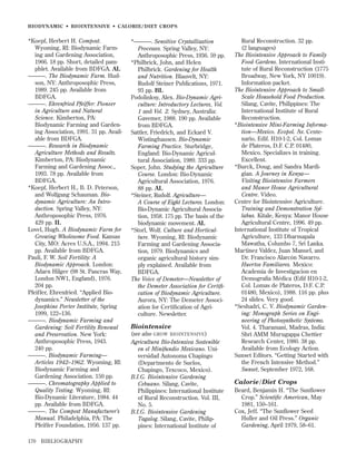 BIODYNAMIC • BIOINTENSIVE • CALORIE/DIET CROPS

*Koepf, Herbert H. Compost.
Wyoming, RI: Biodynamic Farming and Gardening Association,
1966. 18 pp. Short, detailed pamphlet. Available from BDFGA. AL
———. The Biodynamic Farm. Hudson, NY: Anthroposophic Press,
1989. 245 pp. Available from
BDFGA.
———. Ehrenfried Pfeiffer: Pioneer
in Agriculture and Natural
Science. Kimberton, PA:
Biodynamic Farming and Gardening Association, 1991. 31 pp. Available from BDFGA.
———. Research in Biodynamic
Agriculture Methods and Results.
Kimberton, PA: Biodynamic
Farming and Gardening Assoc.,
1993. 78 pp. Available from
BDFGA.
*Koepf, Herbert H., B. D. Peterson,
and Wolfgang Schauman. Biodynamic Agriculture: An Introduction. Spring Valley, NY:
Anthroposophic Press, 1976.
429 pp. IL
Lovel, Hugh. A Biodynamic Farm for
Growing Wholesome Food. Kansas
City, MO: Acres U.S.A., 1994. 215
pp. Available from BDFGA.
Pauli, F. W. Soil Fertility: A
Biodynamic Approach. London:
Adarn Hilger (98 St. Pancras Way,
London NW1, England), 1976.
204 pp.
Pfeiffer, Ehrenfried. “Applied Biodynamics.” Newsletter of the
Josephine Porter Institute, Spring
1999, 122–136.
———. Biodynamic Farming and
Gardening: Soil Fertility Renewal
and Preservation. New York:
Anthroposophic Press, 1943.
240 pp.
———. Biodynamic Farming—
Articles 1942–1962. Wyoming, RI:
Biodynamic Farming and
Gardening Association. 150 pp.
———. Chromatography Applied to
Quality Testing. Wyoming, RI:
Bio-Dynamic Literature, 1984. 44
pp. Available from BDFGA.
———. The Compost Manufacturer’s
Manual. Philadelphia, PA: The
Pfeiffer Foundation, 1956. 137 pp.
170

BIBLIOGRAPHY

*———. Sensitive Crystallization
Processes. Spring Valley, NY:
Anthroposophic Press, 1936. 59 pp.
*Philbrick, John, and Helen
Philbrick. Gardening for Health
and Nutrition. Blauvelt, NY:
Rudolf Steiner Publications, 1971.
93 pp. BL
Podolinksy, Alex. Bio-Dynamic Agriculture: Introductory Lectures, Vol.
1 and Vol. 2. Sydney, Australia:
Gavemer, 1988. 190 pp. Available
from BDFGA.
Sattler, Friedrich, and Eckard V.
Wistinghausen. Bio-Dynamic
Farming Practice. Sturbridge,
England: Bio-Dynamic Agricultural Association, 1989. 333 pp.
Soper, John. Studying the Agriculture
Course. London: Bio-Dynamic
Agricultural Association, 1976.
88 pp. AL
*Steiner, Rudolf. Agriculture—
A Course of Eight Lectures. London:
Bio-Dynamic Agricultural Association, 1958. 175 pp. The basis of the
biodynamic movement. AL
*Storl, Wolf. Culture and Horticulture. Wyoming, RI: Biodynamic
Farming and Gardening Association, 1979. Biodynamics and
organic agricultural history simply explained. Available from
BDFGA.
The Voice of Demeter—Newsletter of
the Demeter Association for Certiﬁcation of Biodynamic Agriculture.
Aurora, NY: The Demeter Association for Certiﬁcation of Agriculture. Newsletter.

Biointensive
(see also GROW BIOINTENSIVE )
Agricultura Bio-Intensiva Sostenible
en el Minifundio Mexicano. Universidad Autonoma Chapingo
(Departmento de Suelos,
Chapingo, Texcoco, Mexico).
B.I.G. Biointensive Gardening
Cebuano. Silang, Cavite,
Philippines: International Institute
of Rural Reconstruction. Vol. III,
No. 5.
B.I.G. Biointensive Gardening
Tagalog. Silang, Cavite, Philippines: International Institute of

Rural Reconstruction. 32 pp.
(2 languages)
The Biointensive Approach to Family
Food Gardens. International Institute of Rural Reconstruction (1775
Broadway, New York, NY 10019).
Information packet.
The Biointensive Approach to SmallScale Household Food Production.
Silang, Cavite, Philippines: The
International Institute of Rural
Reconstruction.
*Biointensive Mini-Farming Information—Mexico. Ecopol. Av. Centenario, Edif. H10-1-2, Col. Lomas
de Plateros, D.F. C.P. 01480,
Mexico. Specializes in training.
Excellent.
*Burck, Doug, and Sandra Mardigian. A Journey in Kenya—
Visiting Biointensive Farmers
and Manor House Agricultural
Centre. Video.
Centre for Biointensive Agriculture.
Training and Demonstration Syllabus. Kitale, Kenya: Manor House
Agricultural Centre, 1996. 49 pp.
International Institute of Tropical
Agriculture, 133 Dharmapala
Mawatha, Columbo 7, Sri Lanka.
Martinez Valdez, Juan Manuel, and
Dr. Francisco Alarcón Navarro.
Huertos Familiares. Mexico:
Academia de Investigacion en
Demografía Médica (Edif H10-1-2,
Col. Lomas de Plateros, D.F. C.P.
01480, Mexico), 1988. 116 pp. plus
24 slides. Very good.
*Seshadri, C. V. Biodynamic Gardening: Monograph Series on Engineering of Photosynthetic Systems.
Vol. 4. Tharamani, Madras, India:
Shri AMM Murugappa Chettier
Research Center, 1980. 38 pp.
Available from Ecology Action.
Sunset Editors. “Getting Started with
the French Intensive Method.”
Sunset, September 1972, 168.

Calorie / Diet Crops
Beard, Benjamin H. “The Sunﬂower
Crop.” Scientiﬁc American, May
1981, 150–161.
Cox, Jeff. “The Sunﬂower Seed
Huller and Oil Press.” Organic
Gardening, April 1979, 58–61.

 