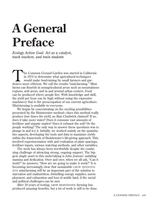 A General
Preface
Ecology Action Goal: Act as a catalyst,
teach teachers, and train students

T

he Common Ground Garden was started in California
in 1972 to determine what agricultural techniques
would make food-raising by small farmers and gardeners more efﬁcient. We call the results “mini-farming.” Minifarms can ﬂourish in nonagricultural areas such as mountainous
regions, arid areas, and in and around urban centers. Food
can be produced where people live. With knowledge and skill,
the yield per hour can be high without using the expensive
machinery that is the preoccupation of our current agriculture.
Mini-farming is available to everyone.
We began by concentrating on the exciting possibilities
presented by the Biointensive method—does this method really
produce four times the yield, as Alan Chadwick claimed? If so,
does it take more water? Does it consume vast amounts of
fertilizer and organic matter? Does it exhaust the soil? Or the
people working? The only way to answer these questions was to
plunge in and try it. Initially, we worked mainly on the quantitative aspects, developing the tools and data to maximize yields
within the framework of Biointensive’s life-giving approach. This
involved experimentation with and evaluation of plant spacings,
fertilizer inputs, various watering methods, and other variables.
The work has always been worthwhile despite the continuing challenge of attracting strong, ongoing support. The biggest single asset to this undertaking is John Jeavons’ unfailing
stamina and dedication. Over and over, when we all ask, “Can it
work?” he answers, “How are we going to make it work?” It is
becoming increasingly clear that sustainable GROW BIOINTEN SIVE mini-farming will be an important part of the solution to
starvation and malnutrition, dwindling energy supplies, unemployment, and exhaustion and loss of arable land, if the social
and political challenges can be met.
After 30 years of testing, GROW BIOINTENSIVE farming has
produced amazing beneﬁts, but a lot of work is still to be done.
A GENERAL PREFACE

xvii

 
