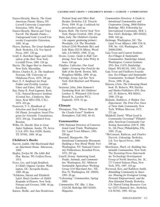 CALORIE/DIET CROPS • CHILDREN’S BOOKS • CLIMATE • COMMUNITIES

Eames-Sheavly, Marcia. The Great
American Peanut. Ithaca, NY:
Cornell University Cooperative
Extension, 1994. 20 pp.
Eames-Sheavly, Marcia and Tracy
Farrell. The Humble Potato—
Underground Gold. Cornell University Cooperative Extension,
1995. 40 pp.
Flores, Barbara. The Great Sunﬂower
Book. Berkeley, CA: Ten Speed
Press, 1997. 130 pp.
Graff, E. Beet-Root Sugar and Cultivation of the Beet. New York:
Cornhill Press, 1880. 158 pp.
Harris. The Sugar Beet in America.
New York: Macmillan.
Heiser, Charles B., Jr. The Sunﬂower.
Norman, OK: University of
Oklahoma Press, 1976. 198 pp.
Hurt, E. F. Sunﬂower for Food,
Fodder and Fertility. London:
Faber and Faber, 1946. 155 pp.
Kay, Daisy K. Food Legumes. Kent,
U.K.: Natural Resource Institute
(Central Ave., Chatherm, Maritime, Kent ME4 4TB, U.K.),
1979. 435 pp.
Pustovoit, V. S. Handbook of
Selection and Seed Growing of
Oil Plants. Jerusalem: Israel Program for Scientific Translations,
1973. 304 pp. Translated from
Russian.
Willis, Dr. Harold. How to Grow
Super Soybeans. Austin, TX: Acres
U.S.A. (P.O. Box 91299, Austin,
TX 78709), 1989. 48 pp.

Children’s Books
Barrett, Judith. Old MacDonald Had
an Apartment House. Atheneum,
1969.
Begley, Evelyn M. The Little Red
Hen. Racine, WI: Golden Press,
1974.
Fryer, Lee, and Leigh Bradford.
A Child’s Organic Garden. Washington, DC: Acropolis Books,
1989. 88 pp.
*Ichikawa, Satomi and Elizabeth
Laird. Rosy’s Garden—A Child’s
Keepsake of Flowers. New York:
Putnam and Grosset, 1990. 48 pp.
Excellent.
Katzen, Mollie, and Ann Henderson.

Pretend Soup and Other Real
Recipes. Berkeley, CA: Tricycle
Press, 1994. 95 pp. Cookbook for
preschoolers and up.
Krauss, Ruth. The Carrot Seed. New
York: Harper Festival, 1993. 22 pp.
Main, Jody. The Children’s Garden
(An organic gardening primer).
Woodside, CA: The Woodside
School (3195 Woodside Rd.) and
Jody Main (333 B Albion, Woodside, CA 94602), 1996. 53 pp.
Ocone, Lynne. Guide to Kids’ Gardening. New York: John Wiley &
Sons. 148 pp.
Paladino, Catherine. One Good
Apple—Growing Our Food for the
Sake of the Earth. Boston, MA:
Houghton Mifﬂin, 1999. 48 pp.
Partridge, Jenny. Lop Ear. New
York: Holt Rinehart and Winston,
1981.
Seymour, John. John Seymour’s
Gardening Book (for Children).
London: G. Whizzard (105 Great
Russell St., London WC1,
England), 1978. 61 pp.

Climate
Thompson, Tim. “Where Have All
the Clouds Gone?” Southern
Hemisphere, Fall 1992, 40–43.

Communities
1995 National Directory of Conservational Land Trusts. Washington
DC: Land Trust Alliance, 1995.
238 pp.
Bouvard, Marguerite. The
Intentional Community Movement:
Building a New Moral World. Port
Washington, NY: National University Publications, Kennikat Press,
1975. 207 pp.
Caneff, Denny. Sustaining Land,
People, Animals, and Communities. Washington, DC: Midwest
Sustainable Agriculture Working
Group (110 Maryland Ave., NE,
Box 76, Washington, DC 20020),
1993. 26 pp.
“Cohousing.” Communities, Spring
2000.
Communities. FIC (Rte. 1, Box
155-CM, Rutledge MO 63563).
Magazine.

Communities Directory: A Guide to
Intentional Communities and
Cooperative Living, 2000 Edition.
Rutledge, MO: Fellowship for
International Community. (R.R. 1,
Box 156-D, Rutledge, MO 63563),
2000. 456 pp.
Exchange. Washington, DC: The
Land Trust Alliance (900 17th St.
NW, Ste. 410, Washington, DC
20006-2596).
Gaia Trust and Context Institute.
Eco-Villages & Sustainable
Communities. Bainbridge Island,
Washington: Context Institute
(P.O. Box 11470, Bainbridge
Island, WA 98110), 1991. 213 pp.
Gaia Trust and Findhorn Foundation. Eco-Villages and Sustainable
Communities. Scotland: Findhorn
Press, 1996. 95 pp.
Hanson, Chris. The Cohousing Handbook. Pt. Roberts, WA: Hartley
and Marks Publishers (P.O. Box
147, Pt. Roberts, WA 98281),
1996. 278 pp.
Kinkade, Kathleen. A Walden Two
Experiment: The First Five Years
of Twin Oaks Community. New
York: William Morrow, 1973.
271 pp.
Malakoff, David. “What Good Is
Community Greening?” Philadelphia: American Community Gardening Association (100 N. 20th
St., 5th Floor, Philadelphia, PA),
1995. 23 pp.
*McCamant, Kathryn, and Charles
Durrett. Cohousing. Berkeley,
CA: Ten Speed Press, 1988.
208 pp.
Morehouse, Ward, ed. Building Sustainable Communities. New York:
The Bootstrap Press (Intermediate Technology Development
Group of North America, Ste. 3C,
777 United Nations Plaza, New
York, NY), 1997. 218 pp.
Norwood, Ken, and Kathleen Smith.
Rebuilding Community in America: Housing for Ecological Living,
Personal Empowerment, and the
New Extended Family. Berkeley,
CA: Shared Living Resource Center (2375 Shattuck Ave., Berkeley,
CA 94704), 1995. 432 pp.
BIBLIOGRAPHY

171

 