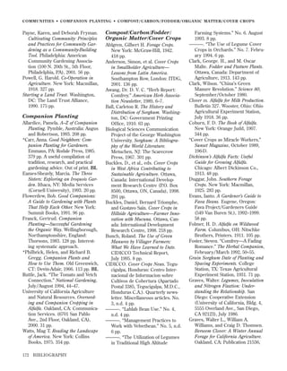 COMMUNITIES • COMPANION PLANTING • COMPOST/CARBON/FODDER/ORGANIC MATTER/COVER CROPS

Payne, Karen, and Deborah Fryman.
Cultivating Community: Principles
and Practices for Community Gardening as a Comnmunity-Building
Tool. Philadelphia: American
Community Gardening Association (100 N. 20th St., 5th Floor,
Philadelphia, PA), 2001. 56 pp.
Powell, G. Harold. Co-Operation in
Agriculture. New York: Macmillan,
1918. 327 pp.
Starting a Land Trust. Washington,
DC: The Land Trust Alliance,
1990. 175 pp.

Companion Planting
Allardice, Pamela. A–Z of Companion
Planting. Pymble, Australia: Angus
and Robertson, 1993. 208 pp.
*Carr, Anna. Good Neighbors: Companion Planting for Gardeners.
Emmaus, PA: Rodale Press, 1985.
379 pp. A useful compilation of
tradition, research, and practical
gardening advice. Out of print. BL
Eames-Sheavly, Marcia. The Three
Sisters: Exploring an Iroquois Garden. Ithaca, NY: Media Services
(Cornell University), 1993. 20 pp.
Flowerdew, Bob. Good Companions:
A Guide to Gardening with Plants
That Help Each Other. New York:
Summit Books, 1991. 96 pp.
Franck, Gertrud. Companion
Planting—Successful Gardening
the Organic Way. Wellingborough,
Northamptonshire, England:
Thorsons, 1983. 128 pp. Interesting systematic approach.
*Philbrick, Helen, and Richard B.
Gregg. Companion Plants and
How to Use Them. Old Greenwich,
CT: Devin-Adair, 1966. 113 pp. BL
Ruttle, Jack. “The Tomato and Vetch
Connection.” National Gardening,
July/August 1994, 44–47.
University of California Agriculture
and Natural Resources. Overseeding and Companion Cropping in
Alfalfa. Oakland, CA: Communication Services. (6701 San Pablo
Ave., 2nd Floor, Oakland, CA),
2000. 31 pp.
Watts, Mag T. Reading the Landscape
of America. New York: Collins
Books, 1975. 354 pp.
172

BIBLIOGRAPHY

Compost/Carbon/Fodder/
Organic Matter/Cover Crops
Ahlgren, Gilbert H. Forage Crops.
New York: McGraw-Hill, 1942.
418 pp.
Anderson, Simon, et al. Cover Crops
in Smallholder Agriculture—
Lessons from Latin America.
Southampton Row, London: ITDG,
2001. 136 pp.
Awang, Dr. D. V. C. “Herb Report:
Comfrey.” American Herb Association Newsletter, 1989, 6–7.
Ball, Carleton R. The History and
Distribution of Sorghum. Washington, DC: Government Printing
Ofﬁce, 1910. 63 pp.
Biological Sciences Communication
Project of the George Washington
University. Sorghum: A Bibliography of the World Literature.
Metuchen, NJ: The Scarecrow
Press, 1967. 301 pp.
Buckles, D., et al., eds. Cover Crops
in West Africa Contributing to
Sustainable Agriculture. Ottawa,
Canada: International Development Research Centre (P.O. Box
8500, Ottawa, ON, Canada), 1998.
291 pp.
Buckles, Daniel, Bernard Triomphe,
and Gustavo Sain. Cover Crops in
Hillside Agriculture—Farmer Innovation with Mucuna. Ottawa, Canada: International Development
Research Centre, 1998. 218 pp.
Bunch, Roland. The Use of Green
Manures by Villager Farmers:
What We Have Learned to Date.
CIDICCO Technical Report,
July 1995. 8 pp.
CIDICCO. Cover Crops News. Tegucigalpa, Honduras: Centro Internacional de Informacion sobre
Cultivos de Cobertura (Apartado
Postal 3385, Tegucigalpa, M.D.C.,
Honduras C.A.). Quarterly newsletter. Miscellaneous articles. No.
3, n.d. 4 pp.
———. “Lablab Bean Use.” No. 4,
n.d. 4 pp.
———. “Management Practices to
Work with Velvetbean.” No. 5, n.d.
6 pp.
———. “The Utilization of Legumes
in Traditional High Altitude

Farming Systems.” No. 6. August
1993. 8 pp.
———. “The Use of Legume Cover
Crops in Orchards.” No. 7. February 1994. 6 pp.
Clark, George. H., and M. Oscar
Malte. Fodder and Pasture Plants.
Ottawa, Canada: Department of
Agriculture, 1913. 143 pp.
Clark, Wilson. “China’s Green
Manure Revolution.” Science 80,
September/October 1980.
Clover vs. Alfalfa for Milk Production.
Bulletin 327. Wooster, Ohio: Ohio
Agricultural Experiment Station,
July 1918. 36 pp.
Coburn, F. D. The Book of Alfalfa.
New York: Orange Judd, 1907.
344 pp.
“Cover Crops as Miracle Workers,”
Sunset Magazine, October 1989,
196-D.
Dickinson’s Alfalfa Facts: Useful
Guide for Growing Alfalfa.
Chicago: Albert Dickinson Co.,
1913. 48 pp.
Duggar, John. Southern Forage
Crops. New York: Macmillan,
1925. 283 pp.
Evans, Ianto. A Gardener’s Guide to
Fava Beans. Eugene, Oregon:
Fava Project/Gardeners Guide
(549 Van Buren St.), 1992–1999.
58 pp.
Folmer, H. D. Alfalfa on Wildwood
Farm. Columbus, OH: Nitschke
Brothers, Printers. 1911. 105 pp.
Foster, Steven. “Comfrey—A Fading
Romance.” The Herbal Companion,
February/March 1992, 50–55.
Grain Sorghum Date of Planting and
Spacing Experiments. College
Station, TX: Texas Agricultural
Experiment Station, 1931. 71 pp.
Graves, Walter. Legumes, Inoculation
and Nitrogen Fixation: Understanding the Relationship. San
Diego: Cooperative Extension
(University of California, Bldg. 4,
5555 Overland Ave., San Diego,
CA 92123), July 1986.
Graves, Walter L., William A.
Williams, and Craig D. Thomsen.
Berseem Clover: A Winter Annual
Forage for California Agriculture.
Oakland, CA: Publication 21536,

 