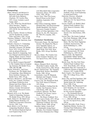 COMPOSTING • CONTAINER GARDENING • COOKBOOKS

Composting
Alther, Richard, and Richard O.
Raymond. Improving Garden
Soil with Green Manures.
Charlotte, VT: Garden Way,
1974. 44 pp. Contains a good
2-page chart.
Cox, Jeff. “What You Should Know
about Nitrogen.” Organic
Gardening and Farming, June
1972, 69–94. See also insert on
page 68.
Darwin, Charles. Darwin on Humus
and the Earthworm. London:
Faber and Faber, 1945. 153 pp.
*Denison, William C. “Life in Tall
Trees.” Scientiﬁc American, June
1973, 75–80.
Golueke, Clarence G. Composting:
A Study of the Process and Its
Principles. Emmaus, PA: Rodale
Press, 1972. 110 pp. For those
with an advanced interest.
Gotaas, Harold B. Composting, Sanitary Disposal and Reclamation of
Organic Wastes. Geneva, Switzerland: World Health Organization,
1956. 205 pp.
*“Is Too Much Compost Harmful?”
in The Complete Book of Composting. Emmaus, PA: Rodale Press,
1960, 386–392. BL
Martin, Deborah L., and Grace
Gershuny, eds. The Rodale Book
of Composting—Easy Methods for
Every Gardener. Emmaus, PA:
Rodale Press, 1992. 278 pp.
McGarey, Michael G., and Jill Stainforth, eds. Compost, Fertilizer,
and Biogas Production from
Human and Farm Wastes in the
People’s Republic of China.
Ottawa, Canada: International
Development Research Centre,
1978. 94 pp.
Minnich, Jerry, et al. The Rodale
Guide to Composting. Emmaus,
PA: Rodale Press, 1979. 405 pp.
Raabe, Robert D. The Rapid Composting Method. Berkeley, CA:
California Cooperative Extension
Service, 1981. 4 pp.
Rynk, Robert, et al. On Farm
Composting Handbook. Ithaca,
NY: Northeast Regional Agricultural Engineering Service
174

BIBLIOGRAPHY

(152 Riley-Robb Hall, Cooperative
Extension, Ithaca, NY 148535701), 1992. 186 pp.
Soucie, Gary. “How You Gonna
Keep It Down on the Farm.”
Audubon, September 1972,
112–115.
Urban Home Composing, RodentResistant Bins, and Environmental
Health Standards. City Farmer.
Vancouver, Canada: Canada’s
Ofﬁce of Urban Agriculture (318
Homer St., Ste. 801, Vancouver,
BC V6B 2V3, Canada), 1991.
36 pp.

Container Gardening
*Newcomb, Duane. The Apartment
Farmer: The Hassle-Free Way to
Grow Vegetables Indoors, on
Balconies, Patios, Roofs, and in
Small Yards. New York: Avon
Books, 1976. 154 pp. Excellent.
BL
Stevens, Elaine. The Creative Container Gardener. Berkeley, CA:
Ten Speed Press, 1995. 216 pp.

Cookbooks
Adams, Margaret Byrd. American
Wood Heat Cookery. Seattle, WA:
Paciﬁc Search Press, 1984. 250 pp.
Brown, Edward Espe. The Tassajara
Bread Book. Boston: Shambhala
Books, 1986. 146 pp.
Costenbader, Carol W. Mustards,
Ketchups and Vinegars. Pownal,
VT: Storey, 1996. 96 pp.
Courter, Gay. The Beansprout Book.
New York: Simon & Schuster,
1973. 96 pp.
Creasy, Rosalind. Cooking from the
Garden. San Francisco: Sierra
Club Books, 1988. 547 pp.
Crowhurst, Adrienne. The Weed
Cookbook. New Jersey: Lancer
Books, 1973. 198 pp.
———. The Flower Cookbook. New
York: Lancer Books, 1973. 198 pp.
Diamond, Marilyn. The American
Vegetarian Cookbook. New York:
Warner Books, 1990. 422 pp.
Drückler, Sabine. Grain Food
for Sustainable Living Power.
Kaiwaka, New Zealand: Pukahukahu Press (Otamatea Eco Village

RD 2, Kaiwaka, Northland, New
Zealand). 63 pp. Good beginning
for grain-based diets.
Fabricant, Florence. Elizabeth
Berry’s Great Bean Book.
Berkeley, CA: Ten Speed Press,
1999. 129 pp.
Gerras, Charles, ed. Rodale’s Basic
Natural Foods Cookbook. New
York: Simon & Schuster, 1989.
899 pp.
Graf, Emma. Cooking with Grains.
Stroud, U.K.: InterActions, 1996.
128 pp.
Greene, Bert. The Grains Cookbook.
New York: Workman, 1988. 410 pp.
Hagler, Louise, and Dorothy R.
Bates. The New Farm Vegetarian
Cookbook. Summertown, TN:
Book Publishing Co., 1988.
219 pp.
———. The Farm Vegetarian Cookbook. Summertown, TN: Book
Publishing Co., 1978. 219 pp.
Haynes, Linda. The Vegetarian
Lunchbasket. Willow Springs,
MO: Nucleus Publications, 1990.
198 pp.
Hewitt, Jean. The New York Times
Natural Foods Cookbook. New
York: Avon Books, 1971. 434 pp.
Homemade Olive Oil. University of
California: Division of Agricultural
Sciences, 1977. Leaﬂet #2789.
Hurd, Frank J. Ten Talents. Collegedale, TN: College Press, 1985.
368 pp.
Jason, Dan, and Paul Ingraham. Salt
Spring Seeds Garlic Book. Salt
Spring Island, BC: Lightning
Press, 1996. 87 pp.
Katzen, Mollie. The Moosewood Cookbook. Berkeley, CA: Ten Speed
Press, 1977. 240 pp. Tasty recipes
for lots of fresh vegetables.
———. The Enchanted Broccoli
Forest. Berkeley, CA: Ten Speed
Press, 1982. 320 pp.
———. Still Life with Menu. Berkeley, CA: Ten Speed Press, 1988.
350 pp.
McCarty, Meredith. Fresh: From a
Vegetarian Kitchen. Eureka, CA:
Turning Point Publications, 1989.
Unique cookbook of vegetarian
whole foods.

 