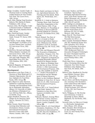 CRAFTS • DEVELOPMENT

Rudge, Geraldine. Garden Crafts—A
Practical Guide to Creating HandCrafted Features for Your Garden.
New York: The Lyons Press,
1999. 144 pp.
Ruoff, Abby. Making Twig Furniture.
Roberts, WA: Hartley & Marks
Publishers, 1991. 243 pp.
Seymour, John. The Forgotten Crafts:
A Practical Guide to Traditional
Skills. New York: Random House,
1984. 192 pp.
Stiles, David and Jeanie. Garden
Retreats—A Build-It-Yourself
Guide. Pownal, VT: Storey, 1999.
155 pp.
Van Straten, Trudy. Indigo, Madder,
and Marigold—A Portfolio of Colors from Natural Dyes. Loveland,
CO: Interweave Press, 1993.
127 pp.
Verdet-Fierz, Bernard and Regula.
Willow Basketry. Loveland, CO:
Interweave Press, 1993. 355 pp.
White, Elaine C. Super Formulas
Arts and Crafts. Brandon, MS:
Quail Ridge Press (P.O. Box
1223, Brandon, MS), 1993.
114 pp.
Woodwork Magazine. 42 Digital Dr.,
#5, Novato, CA 94949.

Development
*Alternatives to the Peace Corps, A
Directory of Third World and U.S.
Volunteer Opportunities, 9th edition. Oakland, CA: Food First
Books, 2000. 116 pp. BL
Altieri, Miguel A. Latin American
Institutions Conducting Research,
Training, and Development Activities in Sustainable Agriculture.
Albany, CA: University of California (Division of Biological Control, 1050 San Pablo Ave., Albany,
CA 94706). 46 pp.
Amigos Handbook. Houston, TX:
Amigos de las Americas (5618
Star Ln., Houston TX 77057),
1970s.
Arbab, Farzam. Rural University,
Learning about Education and
Development. Ottawa, Canada:
International Development
Research Center (Box 8500,
Ottawa, Canada), 1984. 71 pp.
176

BIBLIOGRAPHY

Benor, Daniel, and James Q. Harrison. Agricultural Extension: The
Training and Visit System. Washington, DC: World Bank, 1977.
55 pp.
Bradﬁeld, D. J. Guide to Extension
Training. Rome, Italy: Food and
Agriculture Organization of the
United Nations, 1966. 176 pp.
Brusko, Michael, ed. Proceedings of
Workshop on Resource-Efﬁcient
Farming Methods for Tanzania.
Emmaus, PA: Rodale Press, 1983.
128 pp.
*Bunch, Roland. Two Ears of
Corn—A Guide to PeopleCentered Agricultural Improvement. Oklahoma City: World
Neighbors (5116 N. Portland,
Oklahoma City, OK 73112), 1982.
251 pp. BL
Clark, Colin, and Margaret Haswell.
The Economics of Subsistence
Agriculture. Glasgow, U.K.: The
University Press, 1970. 267 pp.
CODEL. Integration of Programs for
Managing Renewable Natural
Resources for Human Development, Report on Workshop Seminar San Jose de Ocoa, D.R. Jan.
29–Feb. 3, 1984. Environment
and Development Program, 1984.
47 pp. Also available in Spanish.
———. People’s Participation in
Development and the Management of Natural Resources,
Report on the Caribbean Regional
Workshop in Vieux Fort, St. Lucia
April 15–19, 1985. Environment
and Development Program,
1985. 42 pp.
*Darrow, Ken, et al. Trans-Cultural
Study Guide. Stanford, CA:
Volunteers in Asia (Box 4543,
Stanford, CA 94305), 1981.
155 pp. BL
*Edwards, Michael. Arriving Where
We Started. London: Voluntary
Service Overseas (9 Belgrave
Square, London, England), 1983.
208 pp. BL
*Fantini, Alvino E., ed. Cross-Cultural
Orientation. Brattleboro, VT: The
Experiment in International Living (P.O. Box 676, Brattleboro, VT
05301), 1984. 115 pp. BL

Gliessman, Stephen, and Robert
Grantham. “Agroecology—
Reshaping Agricultural Development,” from Head, Suzanne and
Robert Heinzman, eds., Lessons of
the Rainforest, Sierra Club Books,
1990, 196–207 and 266.
IMSS. Catálogo de actividades de
acción comunitaria. Mexico City,
Mexico: Instituto Mexicano del
Seguro Social (Paseo de la
Reforma 476, D.F. C.P. 0600,
Mexico), 1984. 386 pp.
Kann, Peter R. “The Food Crisis.”
The Wall Street Journal.
November 18, 1974, 1, 14.
Kohr, Leopold. Development Without
Aid: The Translucent Society. New
York: Schocken, 1973. 226 pp.
Office of Technology Assessment
Workshop November 24–25,
1980. Background Papers for
Innovative Biological Technologies
for Lesser Developed Countries.
Washington, DC: U.S. Government Printing Office, 1981.
511 pp.
Pradervand, Pierre. Listening to
Africa: Developing Africa from the
Grassroots. New York: Praeger
Publishers (One Madison Ave.,
New York, NY 10010), 1989.
229 pp.
Roberts, Glyn. Handbook for Development Workers Overseas. Alverstoke, Hampshire: The Alver
Press, 1978. 43 pp.
Rosset, Peter, and Medea Benjamin,
eds. Greening of the Revolution:
Cuba’s Experiment with Organic
Agriculture. San Francisco:
Global Exchange (2017 Mission
St., Rm. 303, San Francisco,
CA 94110).
Sachs, Wolfgang, ed. The Development Dictionary: A Guide to
Knowledge as Power. Atlantic
Highlands, NJ: Zed Books, 1992.
306 pp.
Seymour, John. La Vida en al Campo
y e Horticultur Autosuﬁciente.
Libro Blume, 1976. 256 pp.
Slider, Ronald J. Rich Christians in
an Age of Hunger. Downers
Grove, IL: Inter-Varsity Press,
1980. 249 pp.

 