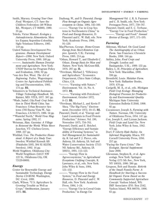 DEVELOPMENT • ENERGY • FARMING

Smith, Marney. Growing Your Own
Food. Westport, CT: Save the
Children Federation (48 Wilton
Rd., Westport, CT 06880), 1980.
35 pp.
Toledo, Victor Manuel. Ecologia y
Autosuﬁciencia Alimentaria. Mexico Espana Argentina Colombia:
Siglo Veintiuno Editores, 1985.
118 pp.
United Nations Development Programme. Human Development
Report—1990. New York: Oxford
University Press, 1990. 189 pp.
———. Sustainable Human Development and Agriculture. New York:
UNDP Bureau for Program Policy
and Evaluation, 1994. 92 pp.
*van den Bor, Wout. The Art of
Beginning. Pudoc, Wageningen:
Centre for Agricultural Publishing and Documentation, 1983.
174 pp. BL
Volunteers in Technical Assistance.
Village Technology Handbook. Mt.
Rainier, MD: VITA, 1977. 387 pp.
*Wade, Isabel. City Food: Crop Selection in Third World Cities. San
Francisco: Urban Resource Systems (783 Buena Vista W., San
Francisco, CA 94117), 1986. 54 pp.
*“Wasteful North,” World View Magazine, Spring 1992, 17.
Weisman, Alan. Gaviotas: A Village
to Reinvent the World. White River
Junction, VT: Chelsea Green,
1998. 227 pp.
Winblad, Uno. The Productive Homestead: A Report of a Study Tour.
Sweden: Winblad Konsult AB
(Pataholm 5503, 384 92 ALEM,
Sweden), 1992. 16 pp.
World Neighbors. Oklahoma City:
World Neighbors (54127 NW
122 St., Oklahoma City, OK
73120-8869).

Energy
Center for Renewable Energy and
Sustainable Technology. Energy
Stories CD-ROM. Washington,
DC: Crest, 1999.
Clark, Wilson. “U.S. Agriculture Is
Growing Trouble as Well as
Crops.” Smithsonian, January
1975. BL

Dazhong, W., and D. Pimental. Energy
Flow through an Organic Agroecosystem in China. 1984, 145–160.
———. “Energy Use in Crop Systems in Northeastern China,” in
Food and Energy Resources, D.
Pimentel and C. W. Hall, eds. New
York: Academic Press, 1984,
91–120.
MacPherson, George. Home-Grown
Energy from Short-Rotation Coppice. Ipswich, U.K.: Farming
Press, 1995. 214 pp.
*Odum, Howard T., and Elisabeth C.
Odum. Energy Basis for Man and
Nature. New York: McGraw-Hill,
1976. 297 pp. IL
*Perelman, Michael J. “Efﬁciency
and Agriculture.” Economics
Department, Chico State College,
Chico, CA.
*———. “Farming with Nature.”
Environment, Vol. 14, No. 8,
1972. BL
*———. “Farming with Petroleum.”
Environment, October 1972,
8–13. BL
*Perelman, Michael J., and Kevin P.
Shea. “The Big Farm.” Environment, December 1972, 10–15. BL
Pimentel, David, et al. “Energy and
Land Constraints in Food Protein
Production.” Science, Vol. 190,
November 1975, 754–761.
Pimentel, David, and E. Heichel.
“Energy Efﬁciency and Sustainability of Farming Systems,” in
Soil Management for Sustainability, R. Lal and F. J. Pierce, eds.
Ankeny, IA: Ankeny, IA: Soil and
Water Conservation Society (7515
NE Ankeny Rd., Ankeny, IA
50021), 1991, 113–123.
———. “Energy Flow in
Agroecosystems,” in Agricultural
Ecosystems Unifying Concepts, R.
Lawrance, et al., eds. New York:
John Wiley & Sons, 1984,
121–132.
———. “Energy Flow in the Food
System,” in Food and Energy
Resources, D. Pimentel and C. W.
Hall, eds. New York: Academic
Press, 1984, 1–24.
———. “Energy Use in Cereal Grain
Production,” in Energy Use

Management Vol. 1, R. A. Fazzoare
and C. B. Smith, eds. New York:
Permagon Press, 1977, 759–767.
Pimentel, David, and E. C. Terhune.
“Energy Use in Food Production.”
———. “Energy and Food.” Annual
Review of Energy, 1977, 171–195.

Farming
Ableman, Michael. On Good Land:
The Autobiography of an Urban
Farm. San Francisco: Chronicle
Books, 1998. 144 pp.
Ashley, John. Food Crops and
Drought. London and
Basingstoke, U.K.:, 1999. 133 pp.
Bailey, L. H. Principles of Agriculture.
New York: Macmillan, 1909.
336 pp.
Bromﬁeld, Louis. Malabar Farm.
New York: Ballantine Books,
1970. 470 pp.
Cavigelli, M. A., et al., eds. Michigan
Field Crop Ecology: Managing
Biological Processes for Productivity and Environmental Quality.
Michigan State University
Extension Bulletin E-2646, 1998.
92 pp.
Cocannouer, Joseph A. Farming with
Nature. Norman, OK: University
of Oklahoma Press, 1954. 147 pp.
Cox, Joseph F., and Lyman Jackson.
Field Crops and Land Use. New
York: John Wiley & Sons, 1942.
473 pp.
Dorf, P. Liberty Hyde Bailey: An
Informal Biography. Ithaca, NY:
Cornell University Press, 1956.
257 pp.
“Facing the Farm Crisis.” The
Ecologist, Special Supplement.
June 2000.
Gliessman, Stephen R., et al. Agroecology. New York: SpringerVerlag (175 5th Ave., New York,
NY 10010), 1990. 380 pp.
Gregson, Bob and Bonnie. Rebirth
of the Small Family Farm: A
Handbook for Starting a Successful Organic Farm Based on the
Community Supported Agriculture
Concept. Vashon Island, WA:
IMF Associates (P.O. Box 2542,
Vashon Island, WA 98070), 1996.
63 pp.
BIBLIOGRAPHY

177

 