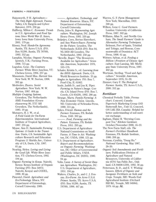 FARMING • FER TLIZER

Hainsworth, P. H. Agriculture—
The Only Right Approach. Pauma
Valley, CA: Bargyla and Gylver
Rateaver, 1976. 238 pp.
Hallberg, Milton C. Economic Trends
in U.S. Agriculture and Food Systems Since World War II. Ames,
Iowa: Iowa State University Press,
2001. 179 pp.
Kinsey, Neal. Hands-On Agronomy.
Austin, TX: Acres U.S.A. (P.O.
Box 91299, Austin, TX 78709),
1993. 352 pp.
Lampkin, Nicolas. Organic Farming.
Ipswich, U.K.: Farming Press,
1998. 715 pp.
Logsdon, Gene. The Contrary
Farmer. White River Junction, VT:
Chelsea Green, 1994. 237 pp.
Masumoto, David Mas. Harvest Son.
New York: W. W. Norton, 1998.
302 pp.
Medvedev, Zhores. Soviet
Agriculture. New York: W. W.
Norton, 1987. 464 pp.
Multiple Cropping Systems.
Groenken, The Netherlands:
AME Foundation (Groenekanseweg 90, 3737 AH
Groenken, The Netherlands),
1985. 19 pp.
Mutsaers, H. J. W., et al.
A Field Guide for On-Farm
Experimentation. International
Institute of Tropical Agriculture,
1997. 235 pp.
Myase, Ann D. Sustainable Farming
Systems: A Guide to the Transition. Davis, CA: Sustainable Agriculture Research and Education
Program (1 Shields Ave., University of CA, Davis, CA), 1997.
81 pp.
Nearing, Helen. Loving and Living
the Good Life. White River Junction, VT: Chelsea Green, 1992.
194 pp.
Organic Farming in Kenya. Nairobi,
Kenya: Kenya Institute of Organic
Farming (P.O. Box 34972,
Nairobi, Kenya) and CODEL,
1990. 80 pp.
Pimentel, David. Agriculture and
EcoTechnology. Ithaca, NY:
Department of Entomology,
Cornell University, 1989.
178

BIBLIOGRAPHY

———. Agriculture, Technology, and
Natural Resources. Ithaca, NY:
Department of Entomology,
Cornell University.
Pretty, Jules N. Regenerating Agriculture. Washington, DC: Joseph
Henry Press, 1995. 320 pp.
Reijntjes, Coen, Bertus Haverkort,
and Ann Waters-Bayer. Farming
for the Future. Leusden, The
Netherlands: ILEIA (P.O. Box 64,
NL-3830 AB Leusden, The
Netherlands), 1992. 250 pp.
*Revelle, Roger. “The Resources
Available for Agriculture.” Scientiﬁc American, September 1976,
165–176.
Schafer, Kristin S., ed. Learning from
the BIOS Approach. Davis, CA:
World Resources Institute. 35 pp.
Singles in Agriculture. P.O. Box 7,
Pearl City, IL 61062.
Soule, Judith D., and Jon K. Piper.
Farming in Nature’s Image. Covelo, CA: Island Press (P.O. Box 7,
Covelo, CA 95428), 1992. 286 pp.
Strange, Marty. Family Farming: A
New Economic Vision. Lincoln,
NE: University of Nebraska Press,
1988. 311 pp.
Sykes, Friend. Humus and the
Farmer. Emmaus, PA: Rodale
Press, 1949. 392 pp.
———. Food, Farming and the
Future. Emmaus, PA: Rodale
Press, 1951. 293 pp.
U.S. Department of Agriculture
National Commission on Small
Farms. A Time to Act. Washington, DC: USDA, 1998. 121 pp.
U.S. Department of Agriculture.
Report and Recommendations
on Organic Farming. Washington, DC: Office of Governmental
and Public Affairs, USDA
(Washington, DC 20205), 1980.
94 pp.
Volin, Lazar. A Survey of Soviet Russian Agriculture. Washington, DC:
U.S. Department of Agriculture,
1951. 194 pp.
Walters, Charles, Jr., and C. J. Fenzau. Eco-Farm: An Acres U.S.A.
Primer. Austin, TX: Acres U.S.A.
(P.O. Box 91299, Austin, TX
78709), 1996. 447 pp.

Warren, G. F. Farm Management.
New York: Macmillan, 1922.
590 pp.
Wilken, Gene C. Good Farmers.
London: University of California
Press, 1987. 302 pp.
Williams, Allan N., and Neville Graham, The Small Farmers’ Guide to
Alternative Farming Techniques.
Belmont, Port of Spain, Trinidad
and Tobago, and Roseau, Commonwealth of Dominica: ACT
Press, 1998. 61 pp.
Wittwer, Sylvan, et al. Feeding a
Billion—Frontiers of Chinese Agriculture. East Lansing, MI: Michigan State University Press, 1987.
462 pp.
Wortman, Sterling. “Food and Agriculture.” Scientiﬁc American,
September 1976, 31–39.
Zimmer, Gary F. The Biological
Farmer. Austin, TX: Acres U.S.A.,
2000. 352 pp.

Fertilizer
Chemical Periodic Table, Permachart. Concord, Canada:
Papertech Marketing Group (163
Buttermill Ave., Unit 12, Concord,
ON L4K 3X8, Canada). Helpful for
better understanding of soil nutrient exchange.
Ingham, Elaine R. “Brewing Compost Tea.” Kitchen Gardener,
October/November 2000, 16–19.
The New Farm Staff, eds. The
Farmer’s Fertilizer Handbook.
Emmaus, PA: Rodale Institute,
1986. 208 pp.
Norman, Cynthia, “Dung Ho.”
National Gardening, May 1987,
28–30.
Organic Soil Amendments and Fertilizers. Publications Division of
Agriculture and Natural
Resources, University of California (6701 San Pablo Ave., Oakland, CA 94608-1239), 1992. 36 pp.
Pettersson, B. D., and E. V. Wistinghausen. Effects of Organic and
Inorganic Fertilizers on Soils and
Crops. Temple, ME: Woods End
Agricultural Institute (Orchard
Hill Rd., Temple, ME 04984),
1979. 44 pp. AL

 