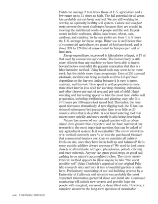 Yields can average 2 to 6 times those of U.S. agriculture and a
few range up to 31 times as high. The full potential for all areas
has probably not yet been reached. We are still working to
develop an optimally healthy soil system. Calorie and compost
crops present the most challenges because they are crucial in
meeting the nutritional needs of people and the soil. Experiments include soybeans, alfalfa, fava beans, wheat, oats,
cardoon, and comfrey. So far our yields are from 1 to 5 times
the U.S. average for these crops. Water use is well below that
of commercial agriculture per pound of food produced, and is
about 33% to 12% that of conventional techniques per unit of
land area.
Energy expenditure, expressed in kilocalories of input, is 1% of
that used by commercial agriculture. The human body is still
more efﬁcient than any machine we have been able to invent.
Several factors contradict the popular conception that this is a
labor-intensive method. Using hand tools may seem to be more
work, but the yields more than compensate. Even at 25¢ a pound
wholesale, zucchini can bring as much as $9 to $16 per hour
depending on the harvest timing because it is easy to grow,
maintain, and harvest. Time spent in soil preparation is more
than offset later in less need for weeding, thinning, cultivation,
and other chores per unit of area and per unit of yield. Hand
watering and harvesting appear to take the most time. Initial soil
preparation, including fertilization and planting, may take 5 to
9 1 ⁄ 2 hours per 100-square-foot raised bed. Thereafter, the time
spent decreases dramatically. A new digging tool, the U-bar, has
reduced subsequent bed preparation time to as little as 20
minutes when that is desirable. A new hand watering tool that
waters more quickly and more gently is also being developed.
Nature has answered our original queries with an abundance even greater than expected, and we have narrowed our
research to the most important question that can be asked of
any agricultural system: Is it sustainable? The GROW BIOINTEN SIVE method currently uses 1 ⁄ 2 or less the purchased fertilizer
that commercial farmers use. Can we maintain all nutrient
levels on site, once they have been built up and balanced? Or is
some outside additive always necessary? We need to look more
closely at all nutrients: nitrogen, phosphorus, potash, calcium,
and trace minerals. Anyone can grow good crops on good soil,
cashing in on nature’s accumulated riches. The GROW BIOIN TENSIVE method appears to allow anyone to take “the worst
possible soil” (Alan Chadwick’s appraisal of our original Palo
Alto research site) and turn it into a bountiful garden or minifarm. Preliminary monitoring of our soil-building process by a
University of California soil scientist was probably the most
important information garnered about our initial site. Continued
monitoring will unlock new secrets and provide hope for
people with marginal, worn-out, or desertiﬁed soils. However, a
complete answer to the long-term question of sustainable
xviii A GENERAL PREFACE

 